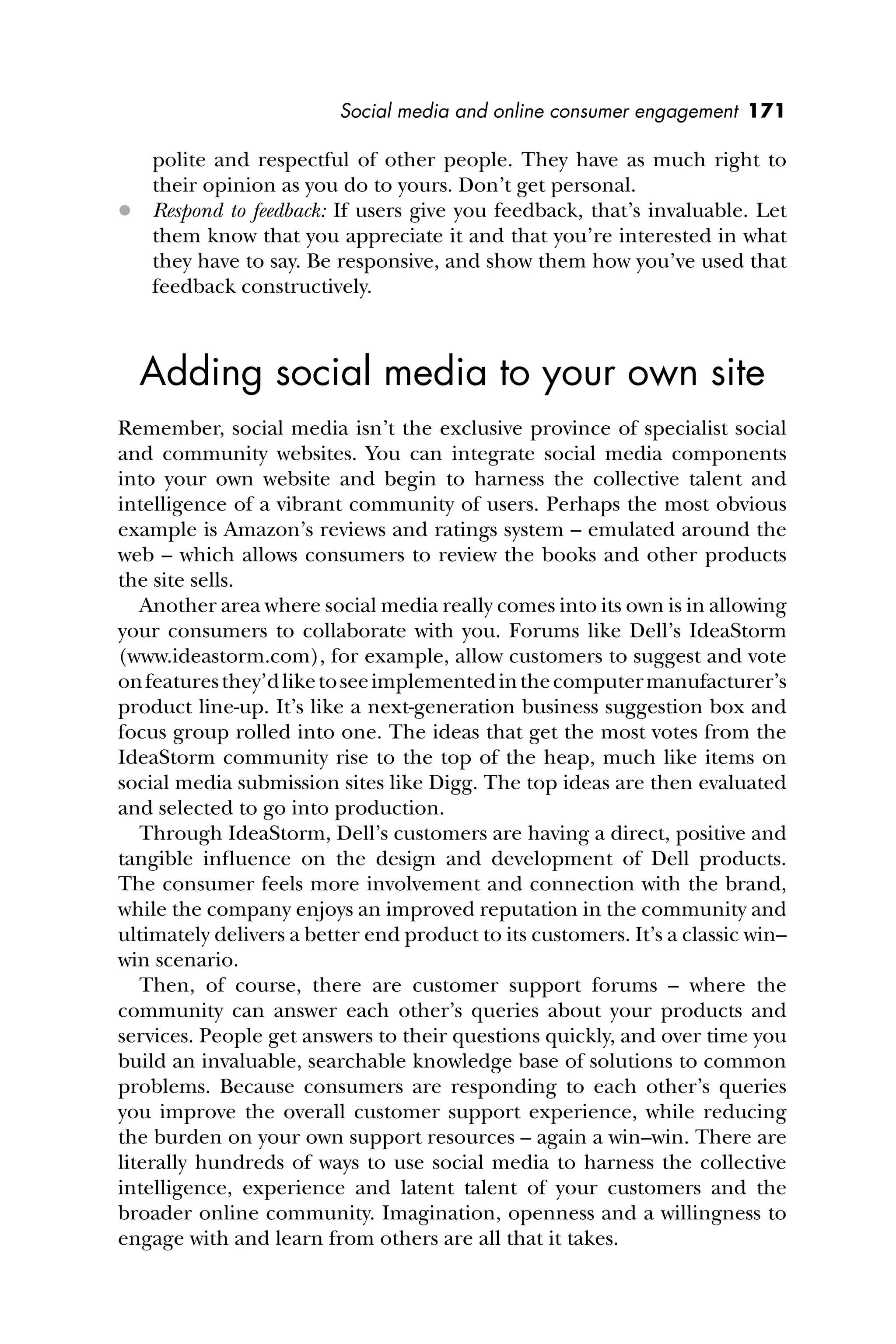 Social media and online consumer engagement 171
polite and respectful of other people. They have as much right to
their opinion as you do to yours. Don’t get personal.
 Respond to feedback: If users give you feedback, that’s invaluable. Let
them know that you appreciate it and that you’re interested in what
they have to say. Be responsive, and show them how you’ve used that
feedback constructively.
Adding social media to your own site
Remember, social media isn’t the exclusive province of specialist social
and community websites. You can integrate social media components
into your own website and begin to harness the collective talent and
intelligence of a vibrant community of users. Perhaps the most obvious
example is Amazon’s reviews and ratings system – emulated around the
web – which allows consumers to review the books and other products
the site sells.
Another area where social media really comes into its own is in allowing
your consumers to collaborate with you. Forums like Dell’s IdeaStorm
(www.ideastorm.com), for example, allow customers to suggest and vote
onfeaturesthey’dliketoseeimplementedinthecomputermanufacturer’s
product line-up. It’s like a next-generation business suggestion box and
focus group rolled into one. The ideas that get the most votes from the
IdeaStorm community rise to the top of the heap, much like items on
social media submission sites like Digg. The top ideas are then evaluated
and selected to go into production.
Through IdeaStorm, Dell’s customers are having a direct, positive and
tangible inﬂuence on the design and development of Dell products.
The consumer feels more involvement and connection with the brand,
while the company enjoys an improved reputation in the community and
ultimately delivers a better end product to its customers. It’s a classic win–
win scenario.
Then, of course, there are customer support forums – where the
community can answer each other’s queries about your products and
services. People get answers to their questions quickly, and over time you
build an invaluable, searchable knowledge base of solutions to common
problems. Because consumers are responding to each other’s queries
you improve the overall customer support experience, while reducing
the burden on your own support resources – again a win–win. There are
literally hundreds of ways to use social media to harness the collective
intelligence, experience and latent talent of your customers and the
broader online community. Imagination, openness and a willingness to
engage with and learn from others are all that it takes.
 