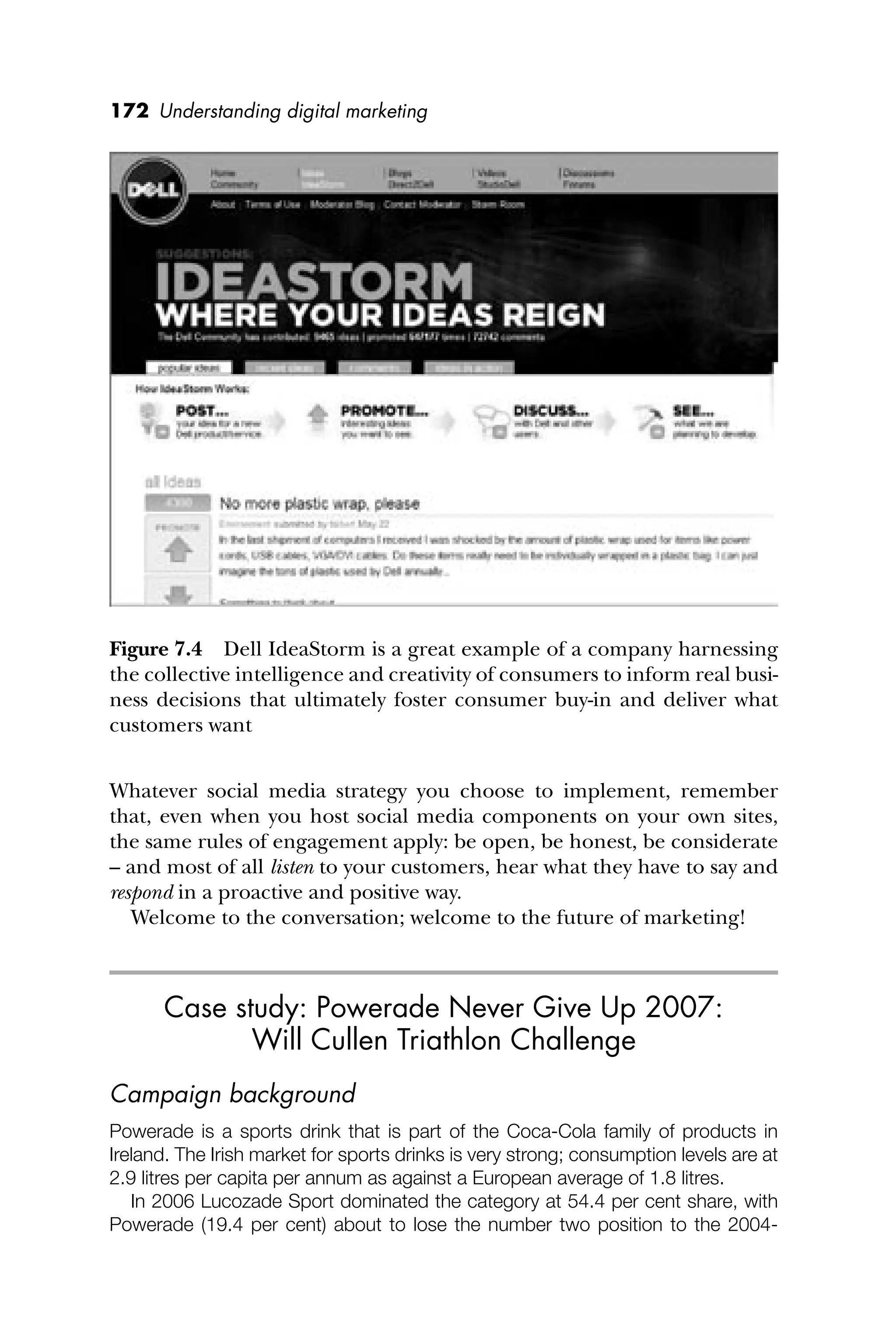 172 Understanding digital marketing
Whatever social media strategy you choose to implement, remember
that, even when you host social media components on your own sites,
the same rules of engagement apply: be open, be honest, be considerate
– and most of all listen to your customers, hear what they have to say and
respond in a proactive and positive way.
Welcome to the conversation; welcome to the future of marketing!
Case study: Powerade Never Give Up 2007:
Will Cullen Triathlon Challenge
Campaign background
Powerade is a sports drink that is part of the Coca-Cola family of products in
Ireland. The Irish market for sports drinks is very strong; consumption levels are at
2.9 litres per capita per annum as against a European average of 1.8 litres.
In 2006 Lucozade Sport dominated the category at 54.4 per cent share, with
Powerade (19.4 per cent) about to lose the number two position to the 2004-
Figure 7.4 Dell IdeaStorm is a great example of a company harnessing
the collective intelligence and creativity of consumers to inform real busi-
ness decisions that ultimately foster consumer buy-in and deliver what
customers want
 