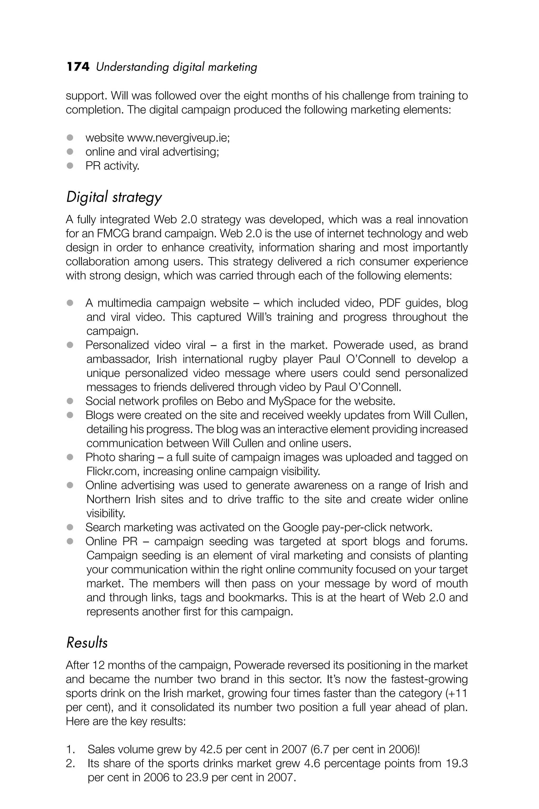 174 Understanding digital marketing
support. Will was followed over the eight months of his challenge from training to
completion. The digital campaign produced the following marketing elements:
 website www.nevergiveup.ie;
 online and viral advertising;
 PR activity.
Digital strategy
A fully integrated Web 2.0 strategy was developed, which was a real innovation
for an FMCG brand campaign. Web 2.0 is the use of internet technology and web
design in order to enhance creativity, information sharing and most importantly
collaboration among users. This strategy delivered a rich consumer experience
with strong design, which was carried through each of the following elements:
 A multimedia campaign website – which included video, PDF guides, blog
and viral video. This captured Will’s training and progress throughout the
campaign.
 Personalized video viral – a ﬁrst in the market. Powerade used, as brand
ambassador, Irish international rugby player Paul O’Connell to develop a
unique personalized video message where users could send personalized
messages to friends delivered through video by Paul O’Connell.
 Social network proﬁles on Bebo and MySpace for the website.
 Blogs were created on the site and received weekly updates from Will Cullen,
detailing his progress. The blog was an interactive element providing increased
communication between Will Cullen and online users.
 Photo sharing – a full suite of campaign images was uploaded and tagged on
Flickr.com, increasing online campaign visibility.
 Online advertising was used to generate awareness on a range of Irish and
Northern Irish sites and to drive trafﬁc to the site and create wider online
visibility.
 Search marketing was activated on the Google pay-per-click network.
 Online PR – campaign seeding was targeted at sport blogs and forums.
Campaign seeding is an element of viral marketing and consists of planting
your communication within the right online community focused on your target
market. The members will then pass on your message by word of mouth
and through links, tags and bookmarks. This is at the heart of Web 2.0 and
represents another ﬁrst for this campaign.
Results
After 12 months of the campaign, Powerade reversed its positioning in the market
and became the number two brand in this sector. It’s now the fastest-growing
sports drink on the Irish market, growing four times faster than the category (+11
per cent), and it consolidated its number two position a full year ahead of plan.
Here are the key results:
1. Sales volume grew by 42.5 per cent in 2007 (6.7 per cent in 2006)!
2. Its share of the sports drinks market grew 4.6 percentage points from 19.3
per cent in 2006 to 23.9 per cent in 2007.
 