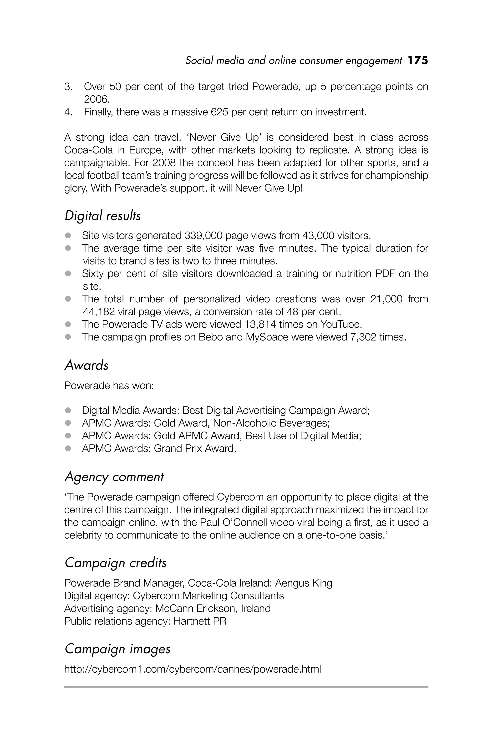 Social media and online consumer engagement 175
3. Over 50 per cent of the target tried Powerade, up 5 percentage points on
2006.
4. Finally, there was a massive 625 per cent return on investment.
A strong idea can travel. ‘Never Give Up’ is considered best in class across
Coca-Cola in Europe, with other markets looking to replicate. A strong idea is
campaignable. For 2008 the concept has been adapted for other sports, and a
local football team’s training progress will be followed as it strives for championship
glory. With Powerade’s support, it will Never Give Up!
Digital results
 Site visitors generated 339,000 page views from 43,000 visitors.
 The average time per site visitor was ﬁve minutes. The typical duration for
visits to brand sites is two to three minutes.
 Sixty per cent of site visitors downloaded a training or nutrition PDF on the
site.
 The total number of personalized video creations was over 21,000 from
44,182 viral page views, a conversion rate of 48 per cent.
 The Powerade TV ads were viewed 13,814 times on YouTube.
 The campaign proﬁles on Bebo and MySpace were viewed 7,302 times.
Awards
Powerade has won:
 Digital Media Awards: Best Digital Advertising Campaign Award;
 APMC Awards: Gold Award, Non-Alcoholic Beverages;
 APMC Awards: Gold APMC Award, Best Use of Digital Media;
 APMC Awards: Grand Prix Award.
Agency comment
‘The Powerade campaign offered Cybercom an opportunity to place digital at the
centre of this campaign. The integrated digital approach maximized the impact for
the campaign online, with the Paul O’Connell video viral being a ﬁrst, as it used a
celebrity to communicate to the online audience on a one-to-one basis.’
Campaign credits
Powerade Brand Manager, Coca-Cola Ireland: Aengus King
Digital agency: Cybercom Marketing Consultants
Advertising agency: McCann Erickson, Ireland
Public relations agency: Hartnett PR
Campaign images
http://cybercom1.com/cybercom/cannes/powerade.html
 