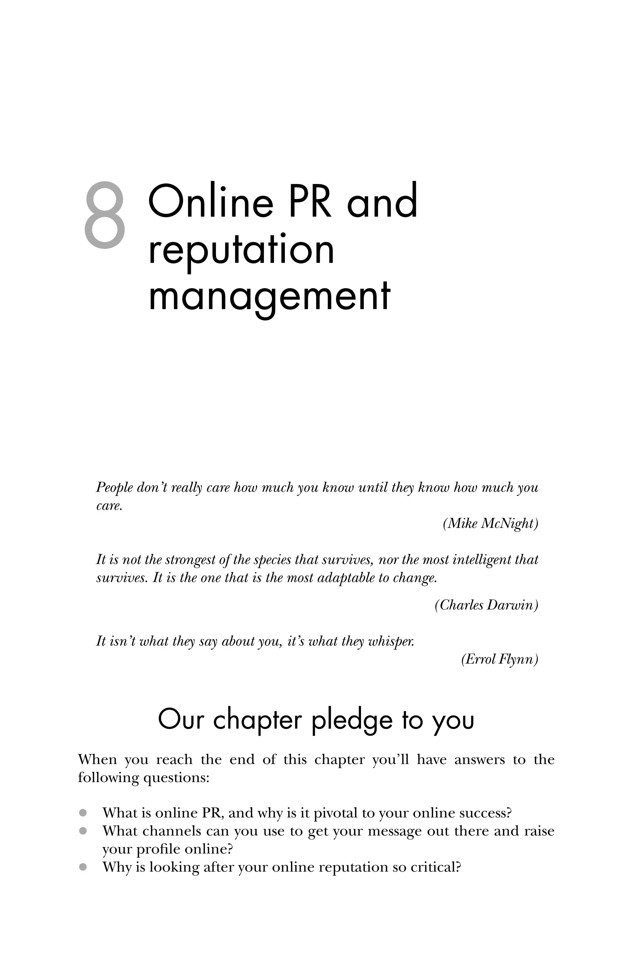 Online PR and
reputation
management
People don’t really care how much you know until they know how much you
care.
(Mike McNight)
It is not the strongest of the species that survives, nor the most intelligent that
survives. It is the one that is the most adaptable to change.
(Charles Darwin)
It isn’t what they say about you, it’s what they whisper.
(Errol Flynn)
Our chapter pledge to you
When you reach the end of this chapter you’ll have answers to the
following questions:
 What is online PR, and why is it pivotal to your online success?
 What channels can you use to get your message out there and raise
your proﬁle online?
 Why is looking after your online reputation so critical?
8
 