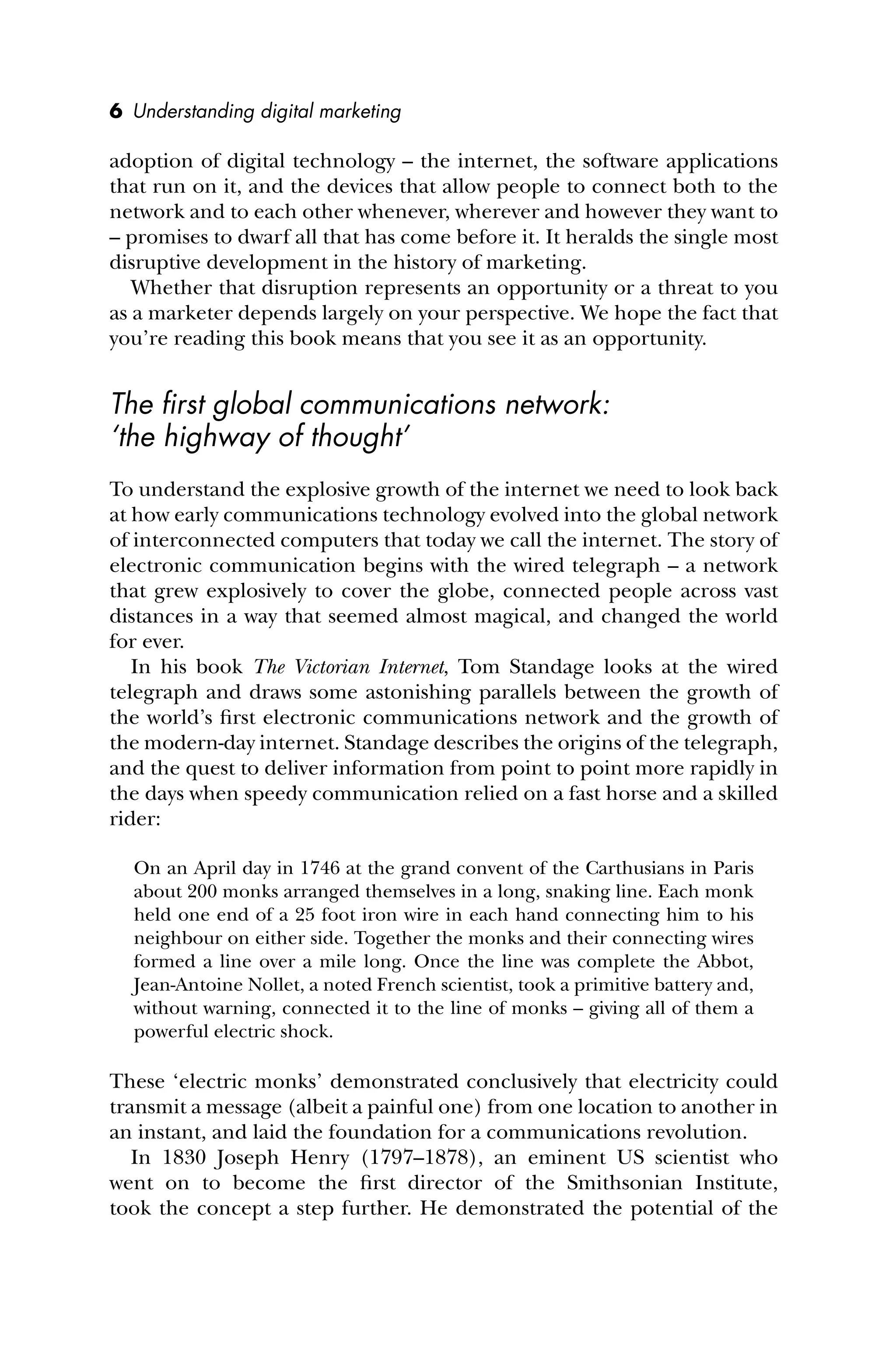 6 Understanding digital marketing
adoption of digital technology – the internet, the software applications
that run on it, and the devices that allow people to connect both to the
network and to each other whenever, wherever and however they want to
– promises to dwarf all that has come before it. It heralds the single most
disruptive development in the history of marketing.
Whether that disruption represents an opportunity or a threat to you
as a marketer depends largely on your perspective. We hope the fact that
you’re reading this book means that you see it as an opportunity.
The ﬁrst global communications network:
‘the highway of thought’
To understand the explosive growth of the internet we need to look back
at how early communications technology evolved into the global network
of interconnected computers that today we call the internet. The story of
electronic communication begins with the wired telegraph – a network
that grew explosively to cover the globe, connected people across vast
distances in a way that seemed almost magical, and changed the world
for ever.
In his book The Victorian Internet, Tom Standage looks at the wired
telegraph and draws some astonishing parallels between the growth of
the world’s ﬁrst electronic communications network and the growth of
the modern-day internet. Standage describes the origins of the telegraph,
and the quest to deliver information from point to point more rapidly in
the days when speedy communication relied on a fast horse and a skilled
rider:
On an April day in 1746 at the grand convent of the Carthusians in Paris
about 200 monks arranged themselves in a long, snaking line. Each monk
held one end of a 25 foot iron wire in each hand connecting him to his
neighbour on either side. Together the monks and their connecting wires
formed a line over a mile long. Once the line was complete the Abbot,
Jean-Antoine Nollet, a noted French scientist, took a primitive battery and,
without warning, connected it to the line of monks – giving all of them a
powerful electric shock.
These ‘electric monks’ demonstrated conclusively that electricity could
transmit a message (albeit a painful one) from one location to another in
an instant, and laid the foundation for a communications revolution.
In 1830 Joseph Henry (1797–1878), an eminent US scientist who
went on to become the ﬁrst director of the Smithsonian Institute,
took the concept a step further. He demonstrated the potential of the
 