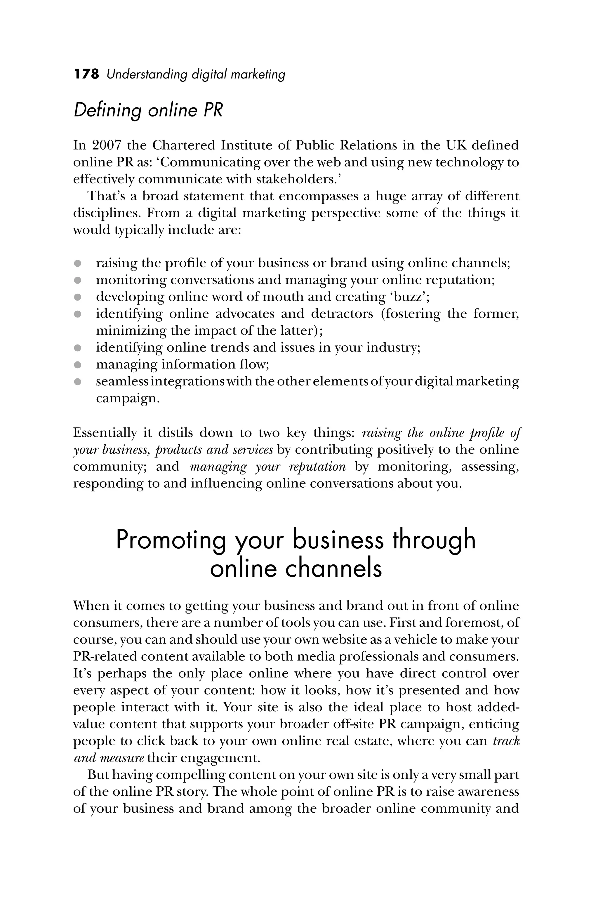 178 Understanding digital marketing
Deﬁning online PR
In 2007 the Chartered Institute of Public Relations in the UK deﬁned
online PR as: ‘Communicating over the web and using new technology to
effectively communicate with stakeholders.’
That’s a broad statement that encompasses a huge array of different
disciplines. From a digital marketing perspective some of the things it
would typically include are:
 raising the proﬁle of your business or brand using online channels;
 monitoring conversations and managing your online reputation;
 developing online word of mouth and creating ‘buzz’;
 identifying online advocates and detractors (fostering the former,
minimizing the impact of the latter);
 identifying online trends and issues in your industry;
 managing information ﬂow;
 seamlessintegrationswiththeotherelementsofyourdigitalmarketing
campaign.
Essentially it distils down to two key things: raising the online proﬁle of
your business, products and services by contributing positively to the online
community; and managing your reputation by monitoring, assessing,
responding to and inﬂuencing online conversations about you.
Promoting your business through
online channels
When it comes to getting your business and brand out in front of online
consumers, there are a number of tools you can use. First and foremost, of
course, you can and should use your own website as a vehicle to make your
PR-related content available to both media professionals and consumers.
It’s perhaps the only place online where you have direct control over
every aspect of your content: how it looks, how it’s presented and how
people interact with it. Your site is also the ideal place to host added-
value content that supports your broader off-site PR campaign, enticing
people to click back to your own online real estate, where you can track
and measure their engagement.
But having compelling content on your own site is only a very small part
of the online PR story. The whole point of online PR is to raise awareness
of your business and brand among the broader online community and
 