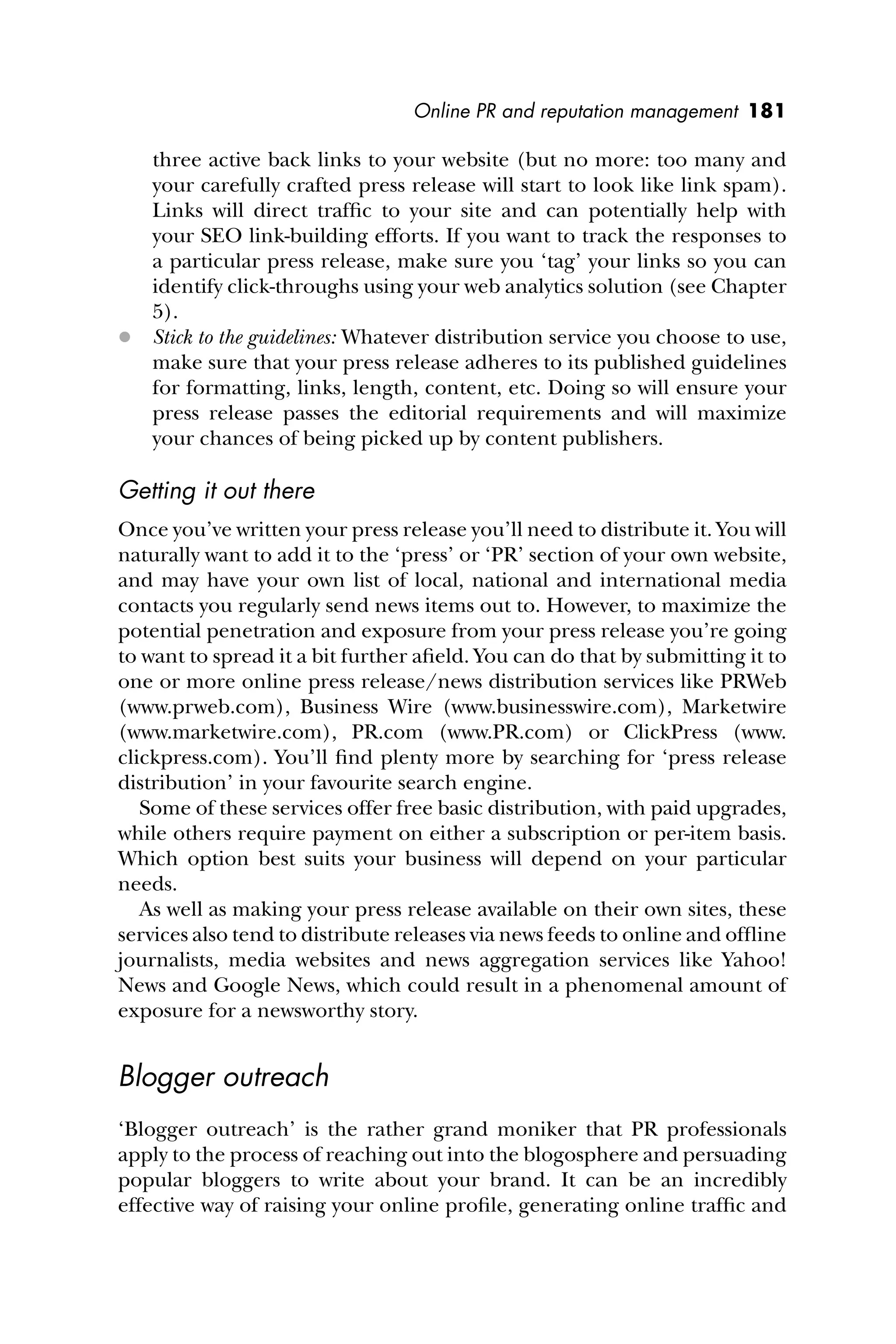 Online PR and reputation management 181
three active back links to your website (but no more: too many and
your carefully crafted press release will start to look like link spam).
Links will direct trafﬁc to your site and can potentially help with
your SEO link-building efforts. If you want to track the responses to
a particular press release, make sure you ‘tag’ your links so you can
identify click-throughs using your web analytics solution (see Chapter
5).
 Stick to the guidelines: Whatever distribution service you choose to use,
make sure that your press release adheres to its published guidelines
for formatting, links, length, content, etc. Doing so will ensure your
press release passes the editorial requirements and will maximize
your chances of being picked up by content publishers.
Getting it out there
Once you’ve written your press release you’ll need to distribute it. You will
naturally want to add it to the ‘press’ or ‘PR’ section of your own website,
and may have your own list of local, national and international media
contacts you regularly send news items out to. However, to maximize the
potential penetration and exposure from your press release you’re going
to want to spread it a bit further aﬁeld. You can do that by submitting it to
one or more online press release/news distribution services like PRWeb
(www.prweb.com), Business Wire (www.businesswire.com), Marketwire
(www.marketwire.com), PR.com (www.PR.com) or ClickPress (www.
clickpress.com). You’ll ﬁnd plenty more by searching for ‘press release
distribution’ in your favourite search engine.
Some of these services offer free basic distribution, with paid upgrades,
while others require payment on either a subscription or per-item basis.
Which option best suits your business will depend on your particular
needs.
As well as making your press release available on their own sites, these
services also tend to distribute releases via news feeds to online and ofﬂine
journalists, media websites and news aggregation services like Yahoo!
News and Google News, which could result in a phenomenal amount of
exposure for a newsworthy story.
Blogger outreach
‘Blogger outreach’ is the rather grand moniker that PR professionals
apply to the process of reaching out into the blogosphere and persuading
popular bloggers to write about your brand. It can be an incredibly
effective way of raising your online proﬁle, generating online trafﬁc and
 
