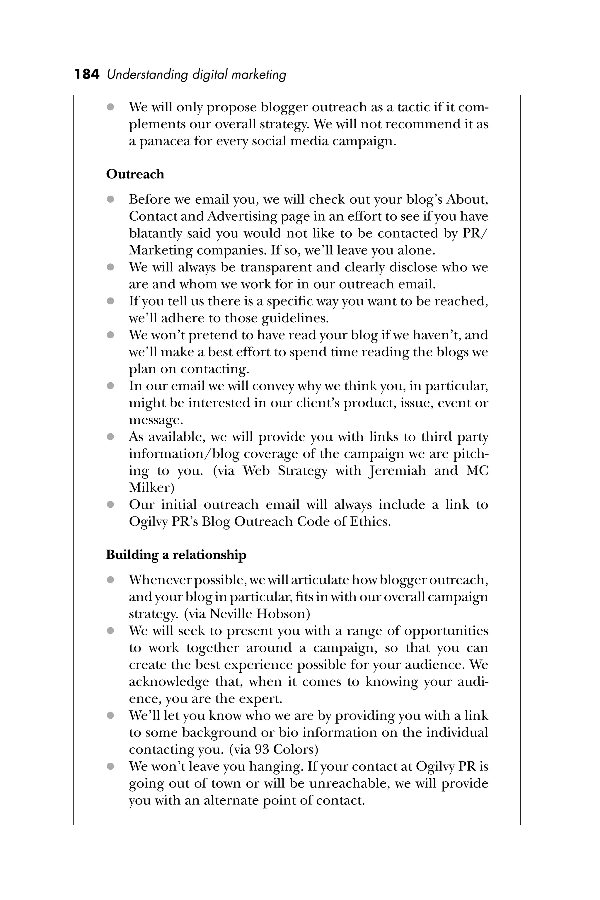 184 Understanding digital marketing
 We will only propose blogger outreach as a tactic if it com-
plements our overall strategy. We will not recommend it as
a panacea for every social media campaign.
Outreach
 Before we email you, we will check out your blog’s About,
Contact and Advertising page in an effort to see if you have
blatantly said you would not like to be contacted by PR/
Marketing companies. If so, we’ll leave you alone.
 We will always be transparent and clearly disclose who we
are and whom we work for in our outreach email.
 If you tell us there is a speciﬁc way you want to be reached,
we’ll adhere to those guidelines.
 We won’t pretend to have read your blog if we haven’t, and
we’ll make a best effort to spend time reading the blogs we
plan on contacting.
 In our email we will convey why we think you, in particular,
might be interested in our client’s product, issue, event or
message.
 As available, we will provide you with links to third party
information/blog coverage of the campaign we are pitch-
ing to you. (via Web Strategy with Jeremiah and MC
Milker)
 Our initial outreach email will always include a link to
Ogilvy PR’s Blog Outreach Code of Ethics.
Building a relationship
 Whenever possible, we will articulate how blogger outreach,
and your blog in particular, ﬁts in with our overall campaign
strategy. (via Neville Hobson)
 We will seek to present you with a range of opportunities
to work together around a campaign, so that you can
create the best experience possible for your audience. We
acknowledge that, when it comes to knowing your audi-
ence, you are the expert.
 We’ll let you know who we are by providing you with a link
to some background or bio information on the individual
contacting you. (via 93 Colors)
 We won’t leave you hanging. If your contact at Ogilvy PR is
going out of town or will be unreachable, we will provide
you with an alternate point of contact.
 