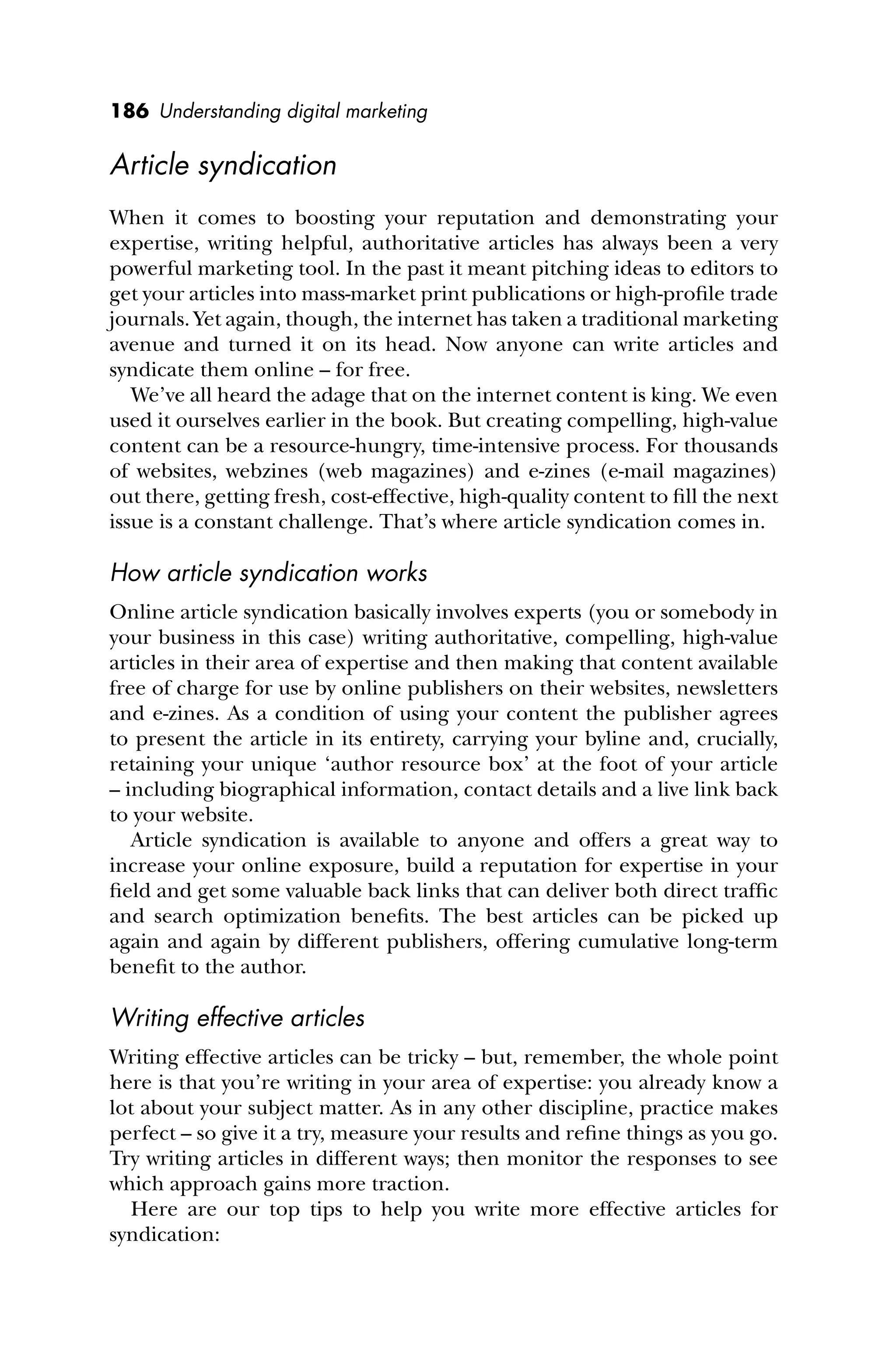 186 Understanding digital marketing
Article syndication
When it comes to boosting your reputation and demonstrating your
expertise, writing helpful, authoritative articles has always been a very
powerful marketing tool. In the past it meant pitching ideas to editors to
get your articles into mass-market print publications or high-proﬁle trade
journals. Yet again, though, the internet has taken a traditional marketing
avenue and turned it on its head. Now anyone can write articles and
syndicate them online – for free.
We’ve all heard the adage that on the internet content is king. We even
used it ourselves earlier in the book. But creating compelling, high-value
content can be a resource-hungry, time-intensive process. For thousands
of websites, webzines (web magazines) and e-zines (e-mail magazines)
out there, getting fresh, cost-effective, high-quality content to ﬁll the next
issue is a constant challenge. That’s where article syndication comes in.
How article syndication works
Online article syndication basically involves experts (you or somebody in
your business in this case) writing authoritative, compelling, high-value
articles in their area of expertise and then making that content available
free of charge for use by online publishers on their websites, newsletters
and e-zines. As a condition of using your content the publisher agrees
to present the article in its entirety, carrying your byline and, crucially,
retaining your unique ‘author resource box’ at the foot of your article
– including biographical information, contact details and a live link back
to your website.
Article syndication is available to anyone and offers a great way to
increase your online exposure, build a reputation for expertise in your
ﬁeld and get some valuable back links that can deliver both direct trafﬁc
and search optimization beneﬁts. The best articles can be picked up
again and again by different publishers, offering cumulative long-term
beneﬁt to the author.
Writing effective articles
Writing effective articles can be tricky – but, remember, the whole point
here is that you’re writing in your area of expertise: you already know a
lot about your subject matter. As in any other discipline, practice makes
perfect – so give it a try, measure your results and reﬁne things as you go.
Try writing articles in different ways; then monitor the responses to see
which approach gains more traction.
Here are our top tips to help you write more effective articles for
syndication:
 