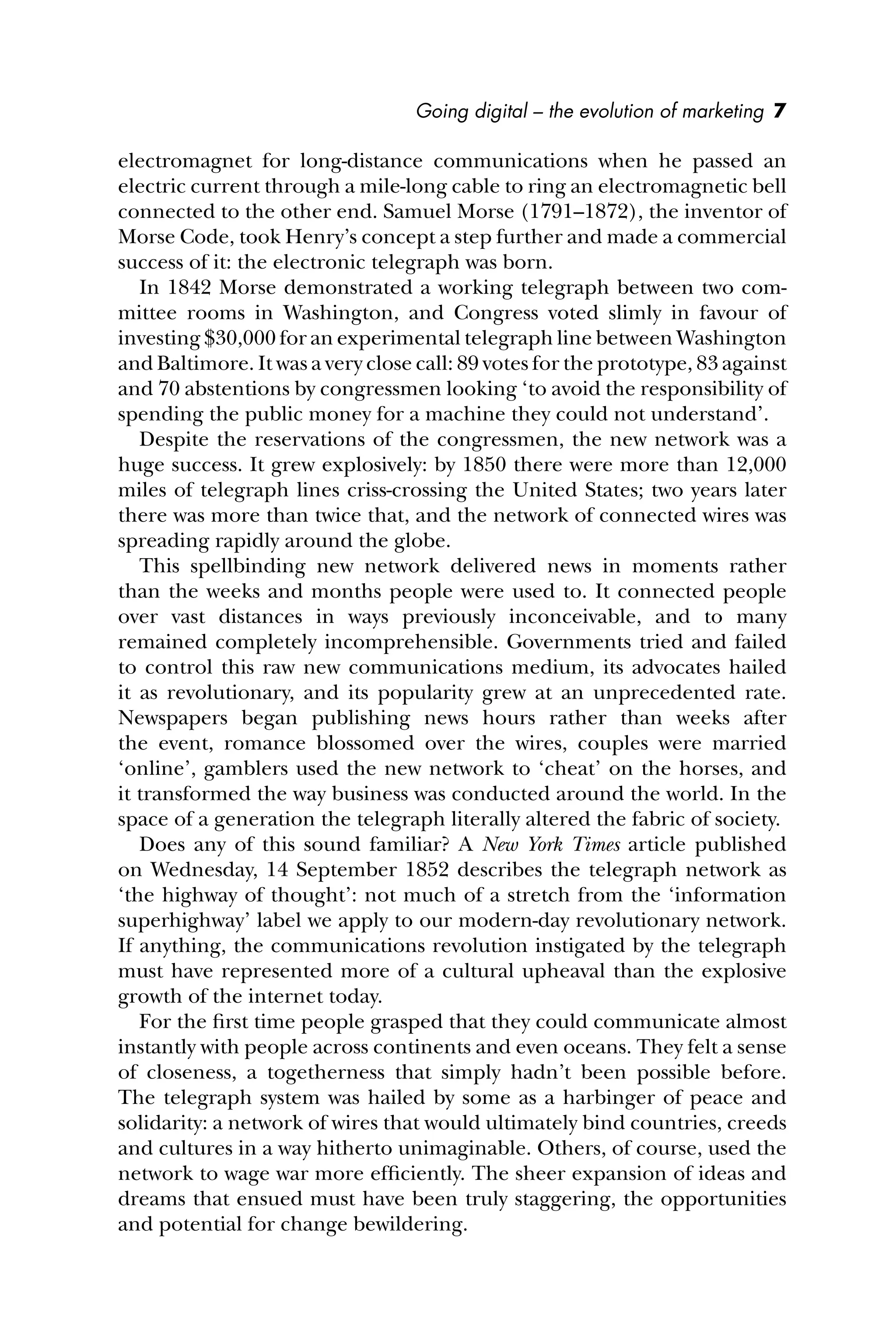 Going digital – the evolution of marketing 7
electromagnet for long-distance communications when he passed an
electric current through a mile-long cable to ring an electromagnetic bell
connected to the other end. Samuel Morse (1791–1872), the inventor of
Morse Code, took Henry’s concept a step further and made a commercial
success of it: the electronic telegraph was born.
In 1842 Morse demonstrated a working telegraph between two com-
mittee rooms in Washington, and Congress voted slimly in favour of
investing $30,000 for an experimental telegraph line between Washington
and Baltimore. It was a very close call: 89 votes for the prototype, 83 against
and 70 abstentions by congressmen looking ‘to avoid the responsibility of
spending the public money for a machine they could not understand’.
Despite the reservations of the congressmen, the new network was a
huge success. It grew explosively: by 1850 there were more than 12,000
miles of telegraph lines criss-crossing the United States; two years later
there was more than twice that, and the network of connected wires was
spreading rapidly around the globe.
This spellbinding new network delivered news in moments rather
than the weeks and months people were used to. It connected people
over vast distances in ways previously inconceivable, and to many
remained completely incomprehensible. Governments tried and failed
to control this raw new communications medium, its advocates hailed
it as revolutionary, and its popularity grew at an unprecedented rate.
Newspapers began publishing news hours rather than weeks after
the event, romance blossomed over the wires, couples were married
‘online’, gamblers used the new network to ‘cheat’ on the horses, and
it transformed the way business was conducted around the world. In the
space of a generation the telegraph literally altered the fabric of society.
Does any of this sound familiar? A New York Times article published
on Wednesday, 14 September 1852 describes the telegraph network as
‘the highway of thought’: not much of a stretch from the ‘information
superhighway’ label we apply to our modern-day revolutionary network.
If anything, the communications revolution instigated by the telegraph
must have represented more of a cultural upheaval than the explosive
growth of the internet today.
For the ﬁrst time people grasped that they could communicate almost
instantly with people across continents and even oceans. They felt a sense
of closeness, a togetherness that simply hadn’t been possible before.
The telegraph system was hailed by some as a harbinger of peace and
solidarity: a network of wires that would ultimately bind countries, creeds
and cultures in a way hitherto unimaginable. Others, of course, used the
network to wage war more efﬁciently. The sheer expansion of ideas and
dreams that ensued must have been truly staggering, the opportunities
and potential for change bewildering.
 