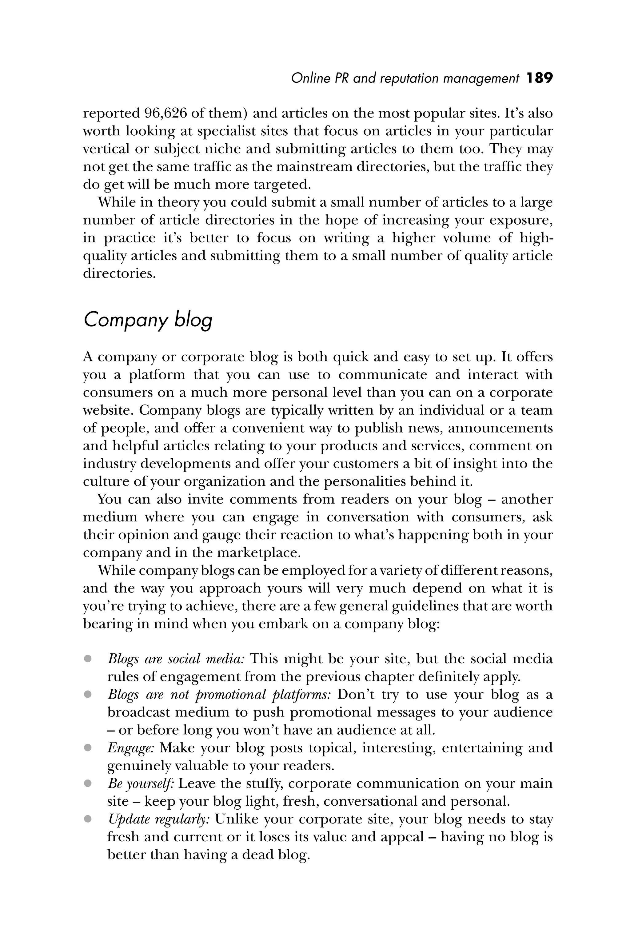 Online PR and reputation management 189
reported 96,626 of them) and articles on the most popular sites. It’s also
worth looking at specialist sites that focus on articles in your particular
vertical or subject niche and submitting articles to them too. They may
not get the same trafﬁc as the mainstream directories, but the trafﬁc they
do get will be much more targeted.
While in theory you could submit a small number of articles to a large
number of article directories in the hope of increasing your exposure,
in practice it’s better to focus on writing a higher volume of high-
quality articles and submitting them to a small number of quality article
directories.
Company blog
A company or corporate blog is both quick and easy to set up. It offers
you a platform that you can use to communicate and interact with
consumers on a much more personal level than you can on a corporate
website. Company blogs are typically written by an individual or a team
of people, and offer a convenient way to publish news, announcements
and helpful articles relating to your products and services, comment on
industry developments and offer your customers a bit of insight into the
culture of your organization and the personalities behind it.
You can also invite comments from readers on your blog – another
medium where you can engage in conversation with consumers, ask
their opinion and gauge their reaction to what’s happening both in your
company and in the marketplace.
While company blogs can be employed for a variety of different reasons,
and the way you approach yours will very much depend on what it is
you’re trying to achieve, there are a few general guidelines that are worth
bearing in mind when you embark on a company blog:
 Blogs are social media: This might be your site, but the social media
rules of engagement from the previous chapter deﬁnitely apply.
 Blogs are not promotional platforms: Don’t try to use your blog as a
broadcast medium to push promotional messages to your audience
– or before long you won’t have an audience at all.
 Engage: Make your blog posts topical, interesting, entertaining and
genuinely valuable to your readers.
 Be yourself: Leave the stuffy, corporate communication on your main
site – keep your blog light, fresh, conversational and personal.
 Update regularly: Unlike your corporate site, your blog needs to stay
fresh and current or it loses its value and appeal – having no blog is
better than having a dead blog.
 