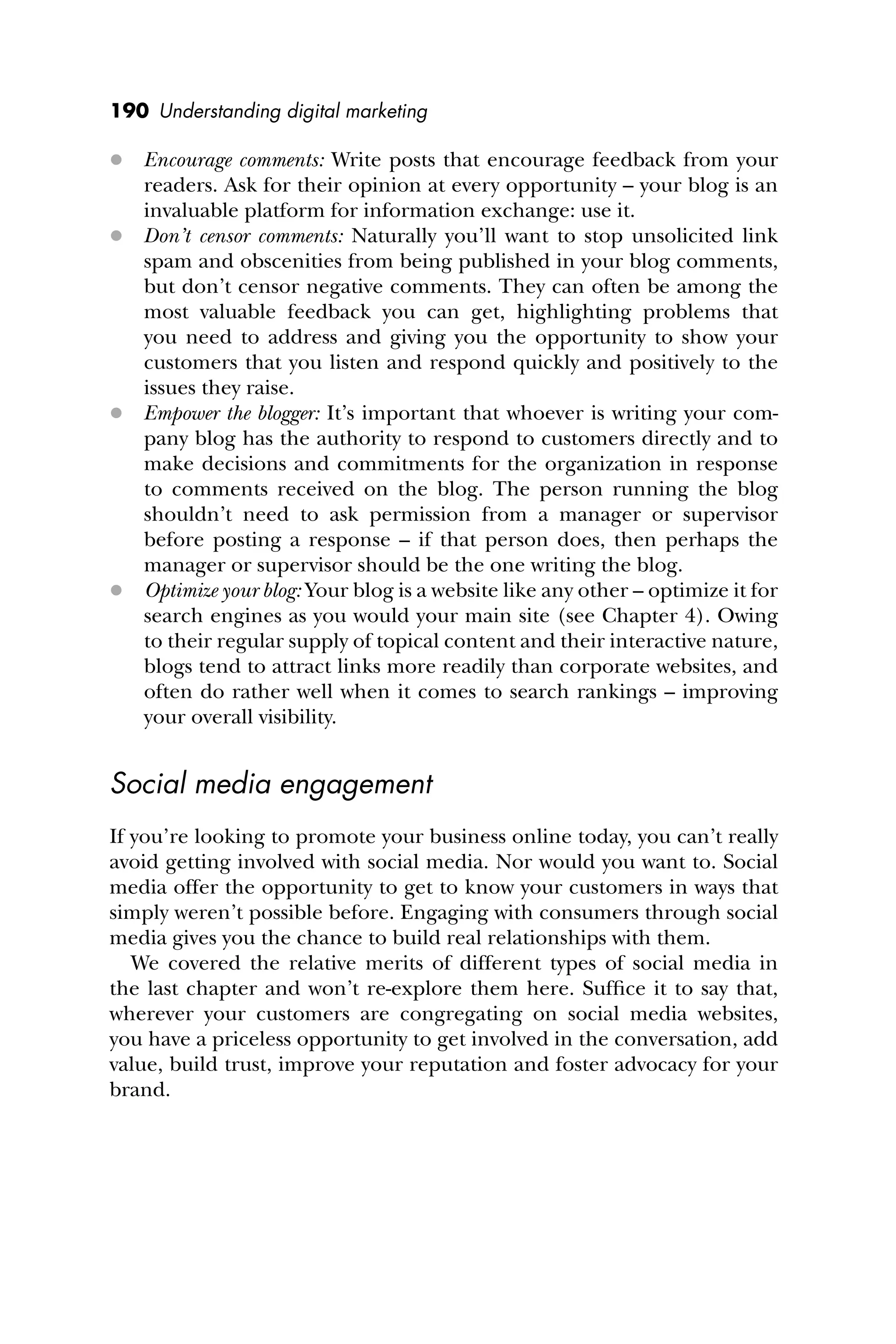 190 Understanding digital marketing
 Encourage comments: Write posts that encourage feedback from your
readers. Ask for their opinion at every opportunity – your blog is an
invaluable platform for information exchange: use it.
 Don’t censor comments: Naturally you’ll want to stop unsolicited link
spam and obscenities from being published in your blog comments,
but don’t censor negative comments. They can often be among the
most valuable feedback you can get, highlighting problems that
you need to address and giving you the opportunity to show your
customers that you listen and respond quickly and positively to the
issues they raise.
 Empower the blogger: It’s important that whoever is writing your com-
pany blog has the authority to respond to customers directly and to
make decisions and commitments for the organization in response
to comments received on the blog. The person running the blog
shouldn’t need to ask permission from a manager or supervisor
before posting a response – if that person does, then perhaps the
manager or supervisor should be the one writing the blog.
 Optimize your blog: Your blog is a website like any other – optimize it for
search engines as you would your main site (see Chapter 4). Owing
to their regular supply of topical content and their interactive nature,
blogs tend to attract links more readily than corporate websites, and
often do rather well when it comes to search rankings – improving
your overall visibility.
Social media engagement
If you’re looking to promote your business online today, you can’t really
avoid getting involved with social media. Nor would you want to. Social
media offer the opportunity to get to know your customers in ways that
simply weren’t possible before. Engaging with consumers through social
media gives you the chance to build real relationships with them.
We covered the relative merits of different types of social media in
the last chapter and won’t re-explore them here. Sufﬁce it to say that,
wherever your customers are congregating on social media websites,
you have a priceless opportunity to get involved in the conversation, add
value, build trust, improve your reputation and foster advocacy for your
brand.
 
