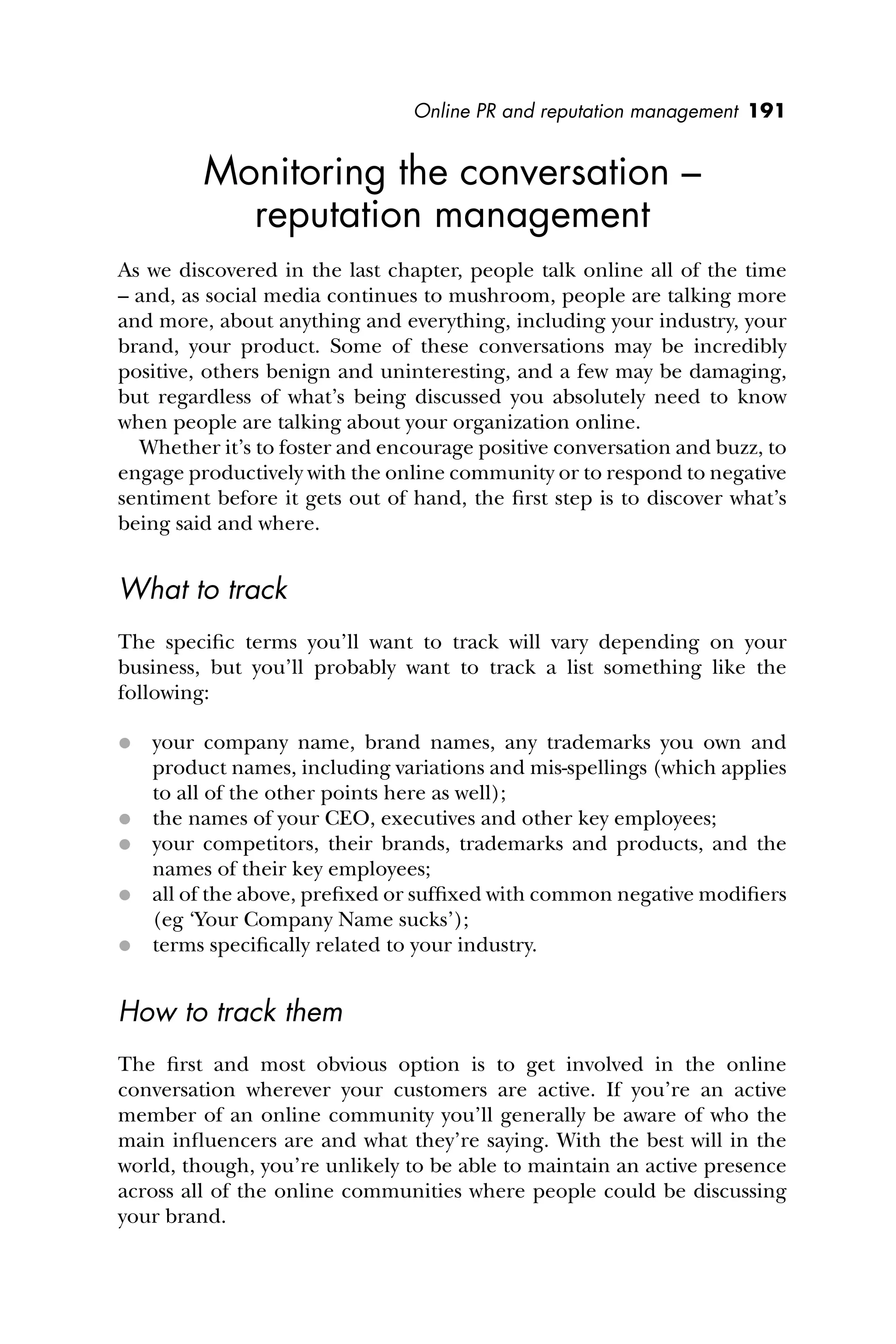 Online PR and reputation management 191
Monitoring the conversation –
reputation management
As we discovered in the last chapter, people talk online all of the time
– and, as social media continues to mushroom, people are talking more
and more, about anything and everything, including your industry, your
brand, your product. Some of these conversations may be incredibly
positive, others benign and uninteresting, and a few may be damaging,
but regardless of what’s being discussed you absolutely need to know
when people are talking about your organization online.
Whether it’s to foster and encourage positive conversation and buzz, to
engage productively with the online community or to respond to negative
sentiment before it gets out of hand, the ﬁrst step is to discover what’s
being said and where.
What to track
The speciﬁc terms you’ll want to track will vary depending on your
business, but you’ll probably want to track a list something like the
following:
 your company name, brand names, any trademarks you own and
product names, including variations and mis-spellings (which applies
to all of the other points here as well);
 the names of your CEO, executives and other key employees;
 your competitors, their brands, trademarks and products, and the
names of their key employees;
 all of the above, preﬁxed or sufﬁxed with common negative modiﬁers
(eg ‘Your Company Name sucks’);
 terms speciﬁcally related to your industry.
How to track them
The ﬁrst and most obvious option is to get involved in the online
conversation wherever your customers are active. If you’re an active
member of an online community you’ll generally be aware of who the
main inﬂuencers are and what they’re saying. With the best will in the
world, though, you’re unlikely to be able to maintain an active presence
across all of the online communities where people could be discussing
your brand.
 