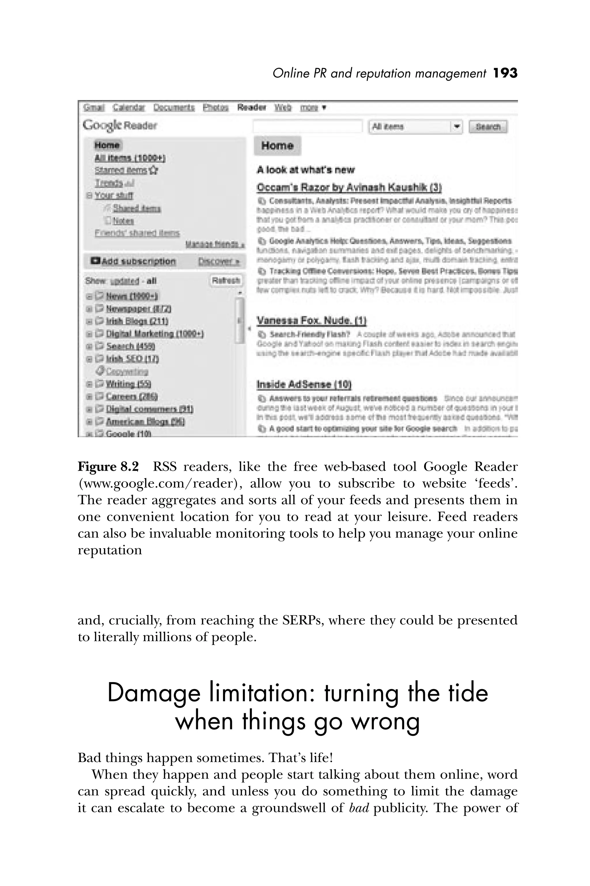 Online PR and reputation management 193
and, crucially, from reaching the SERPs, where they could be presented
to literally millions of people.
Damage limitation: turning the tide
when things go wrong
Bad things happen sometimes. That’s life!
When they happen and people start talking about them online, word
can spread quickly, and unless you do something to limit the damage
it can escalate to become a groundswell of bad publicity. The power of
Figure 8.2 RSS readers, like the free web-based tool Google Reader
(www.google.com/reader), allow you to subscribe to website ‘feeds’.
The reader aggregates and sorts all of your feeds and presents them in
one convenient location for you to read at your leisure. Feed readers
can also be invaluable monitoring tools to help you manage your online
reputation
 