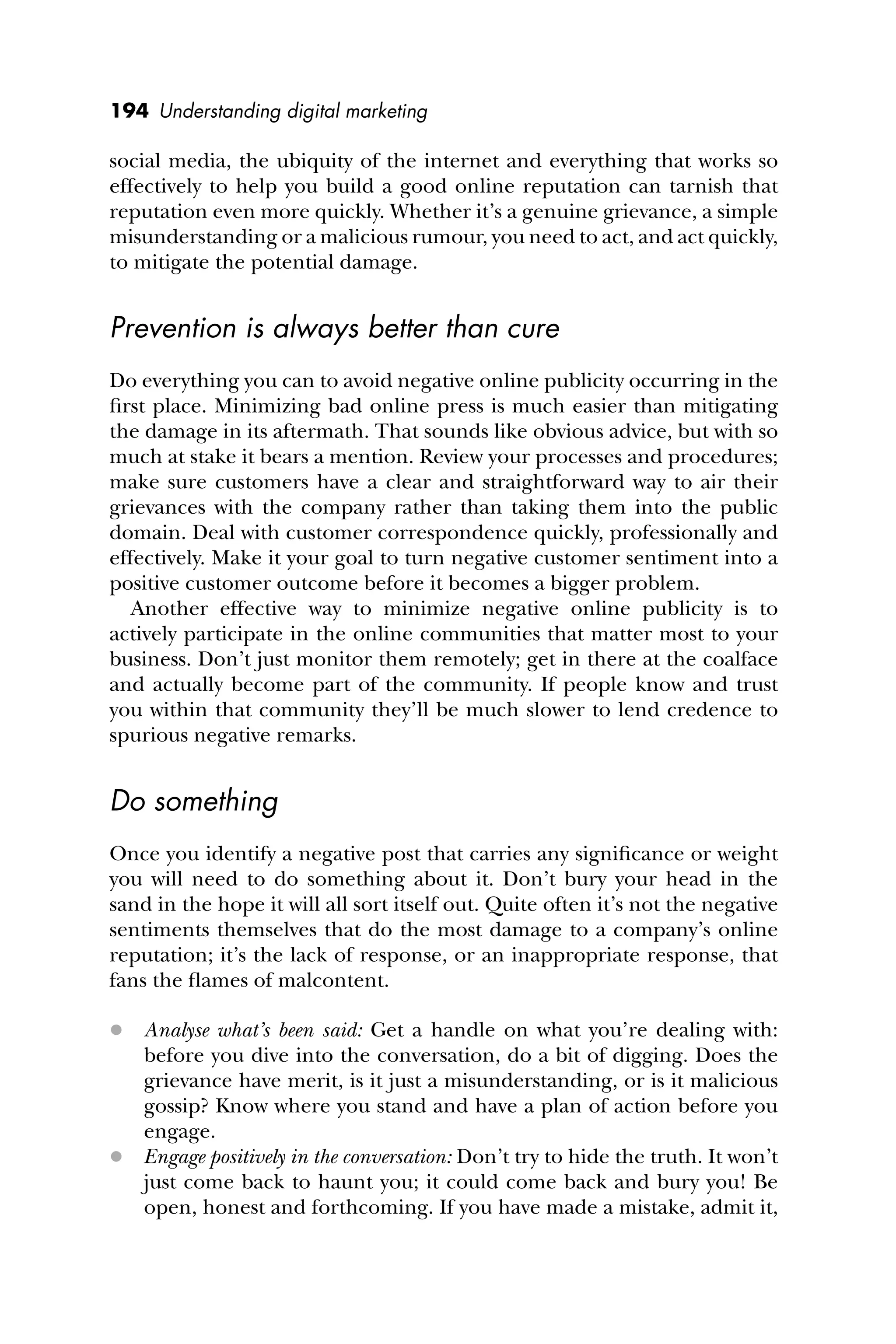 194 Understanding digital marketing
social media, the ubiquity of the internet and everything that works so
effectively to help you build a good online reputation can tarnish that
reputation even more quickly. Whether it’s a genuine grievance, a simple
misunderstanding or a malicious rumour, you need to act, and act quickly,
to mitigate the potential damage.
Prevention is always better than cure
Do everything you can to avoid negative online publicity occurring in the
ﬁrst place. Minimizing bad online press is much easier than mitigating
the damage in its aftermath. That sounds like obvious advice, but with so
much at stake it bears a mention. Review your processes and procedures;
make sure customers have a clear and straightforward way to air their
grievances with the company rather than taking them into the public
domain. Deal with customer correspondence quickly, professionally and
effectively. Make it your goal to turn negative customer sentiment into a
positive customer outcome before it becomes a bigger problem.
Another effective way to minimize negative online publicity is to
actively participate in the online communities that matter most to your
business. Don’t just monitor them remotely; get in there at the coalface
and actually become part of the community. If people know and trust
you within that community they’ll be much slower to lend credence to
spurious negative remarks.
Do something
Once you identify a negative post that carries any signiﬁcance or weight
you will need to do something about it. Don’t bury your head in the
sand in the hope it will all sort itself out. Quite often it’s not the negative
sentiments themselves that do the most damage to a company’s online
reputation; it’s the lack of response, or an inappropriate response, that
fans the ﬂames of malcontent.
 Analyse what’s been said: Get a handle on what you’re dealing with:
before you dive into the conversation, do a bit of digging. Does the
grievance have merit, is it just a misunderstanding, or is it malicious
gossip? Know where you stand and have a plan of action before you
engage.
 Engage positively in the conversation: Don’t try to hide the truth. It won’t
just come back to haunt you; it could come back and bury you! Be
open, honest and forthcoming. If you have made a mistake, admit it,
 
