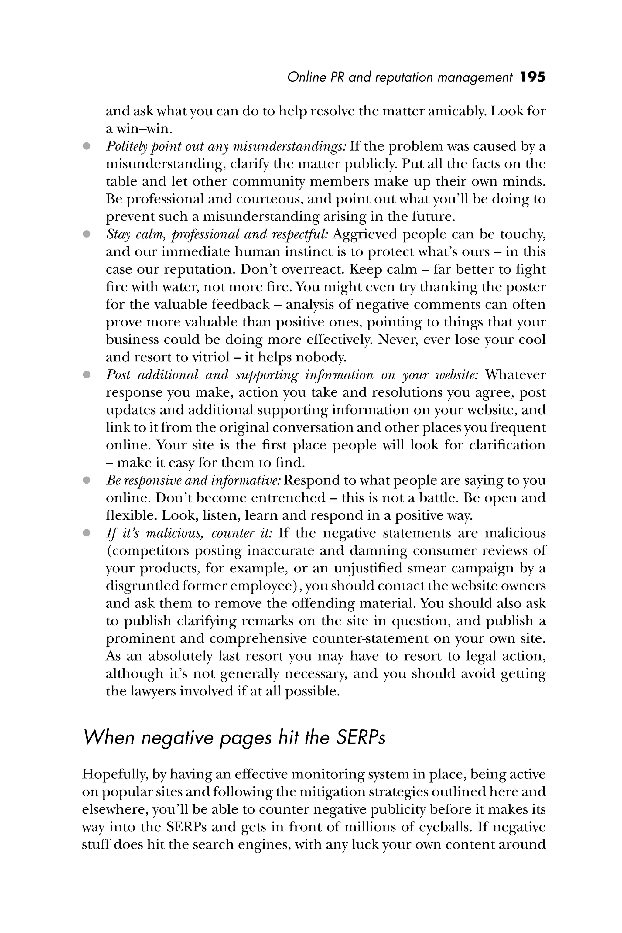 Online PR and reputation management 195
and ask what you can do to help resolve the matter amicably. Look for
a win–win.
 Politely point out any misunderstandings: If the problem was caused by a
misunderstanding, clarify the matter publicly. Put all the facts on the
table and let other community members make up their own minds.
Be professional and courteous, and point out what you’ll be doing to
prevent such a misunderstanding arising in the future.
 Stay calm, professional and respectful: Aggrieved people can be touchy,
and our immediate human instinct is to protect what’s ours – in this
case our reputation. Don’t overreact. Keep calm – far better to ﬁght
ﬁre with water, not more ﬁre. You might even try thanking the poster
for the valuable feedback – analysis of negative comments can often
prove more valuable than positive ones, pointing to things that your
business could be doing more effectively. Never, ever lose your cool
and resort to vitriol – it helps nobody.
 Post additional and supporting information on your website: Whatever
response you make, action you take and resolutions you agree, post
updates and additional supporting information on your website, and
link to it from the original conversation and other places you frequent
online. Your site is the ﬁrst place people will look for clariﬁcation
– make it easy for them to ﬁnd.
 Be responsive and informative: Respond to what people are saying to you
online. Don’t become entrenched – this is not a battle. Be open and
ﬂexible. Look, listen, learn and respond in a positive way.
 If it’s malicious, counter it: If the negative statements are malicious
(competitors posting inaccurate and damning consumer reviews of
your products, for example, or an unjustiﬁed smear campaign by a
disgruntled former employee), you should contact the website owners
and ask them to remove the offending material. You should also ask
to publish clarifying remarks on the site in question, and publish a
prominent and comprehensive counter-statement on your own site.
As an absolutely last resort you may have to resort to legal action,
although it’s not generally necessary, and you should avoid getting
the lawyers involved if at all possible.
When negative pages hit the SERPs
Hopefully, by having an effective monitoring system in place, being active
on popular sites and following the mitigation strategies outlined here and
elsewhere, you’ll be able to counter negative publicity before it makes its
way into the SERPs and gets in front of millions of eyeballs. If negative
stuff does hit the search engines, with any luck your own content around
 