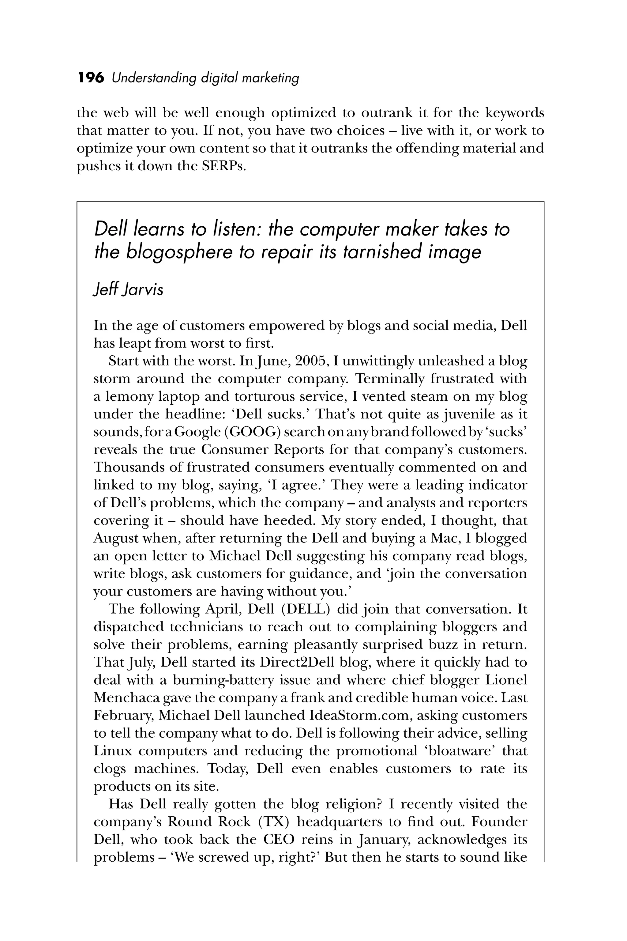 196 Understanding digital marketing
the web will be well enough optimized to outrank it for the keywords
that matter to you. If not, you have two choices – live with it, or work to
optimize your own content so that it outranks the offending material and
pushes it down the SERPs.
Dell learns to listen: the computer maker takes to
the blogosphere to repair its tarnished image
Jeff Jarvis
In the age of customers empowered by blogs and social media, Dell
has leapt from worst to ﬁrst.
Start with the worst. In June, 2005, I unwittingly unleashed a blog
storm around the computer company. Terminally frustrated with
a lemony laptop and torturous service, I vented steam on my blog
under the headline: ‘Dell sucks.’ That’s not quite as juvenile as it
sounds,foraGoogle(GOOG)searchonanybrandfollowedby‘sucks’
reveals the true Consumer Reports for that company’s customers.
Thousands of frustrated consumers eventually commented on and
linked to my blog, saying, ‘I agree.’ They were a leading indicator
of Dell’s problems, which the company – and analysts and reporters
covering it – should have heeded. My story ended, I thought, that
August when, after returning the Dell and buying a Mac, I blogged
an open letter to Michael Dell suggesting his company read blogs,
write blogs, ask customers for guidance, and ‘join the conversation
your customers are having without you.’
The following April, Dell (DELL) did join that conversation. It
dispatched technicians to reach out to complaining bloggers and
solve their problems, earning pleasantly surprised buzz in return.
That July, Dell started its Direct2Dell blog, where it quickly had to
deal with a burning-battery issue and where chief blogger Lionel
Menchaca gave the company a frank and credible human voice. Last
February, Michael Dell launched IdeaStorm.com, asking customers
to tell the company what to do. Dell is following their advice, selling
Linux computers and reducing the promotional ‘bloatware’ that
clogs machines. Today, Dell even enables customers to rate its
products on its site.
Has Dell really gotten the blog religion? I recently visited the
company’s Round Rock (TX) headquarters to ﬁnd out. Founder
Dell, who took back the CEO reins in January, acknowledges its
problems – ‘We screwed up, right?’ But then he starts to sound like
 