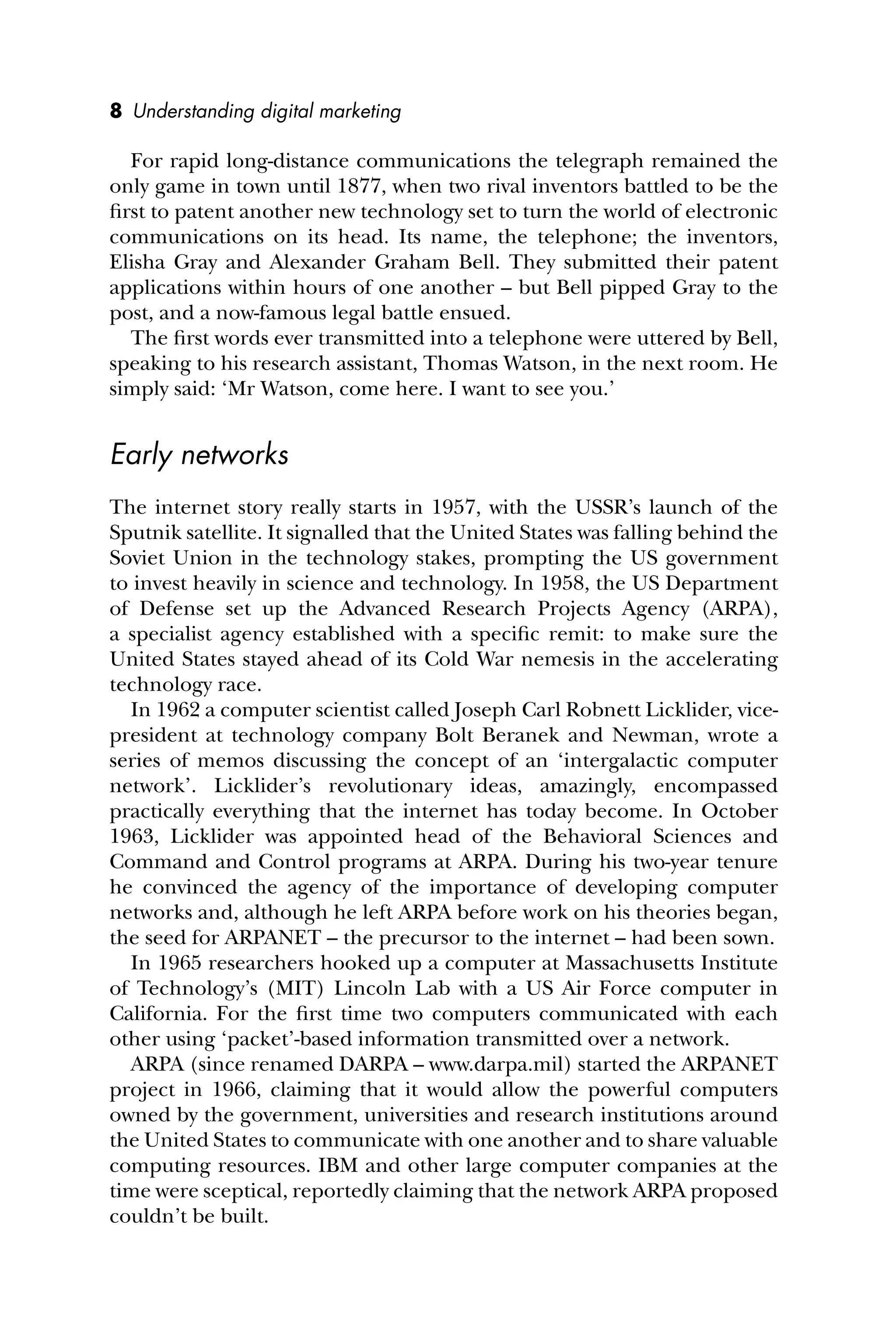 8 Understanding digital marketing
For rapid long-distance communications the telegraph remained the
only game in town until 1877, when two rival inventors battled to be the
ﬁrst to patent another new technology set to turn the world of electronic
communications on its head. Its name, the telephone; the inventors,
Elisha Gray and Alexander Graham Bell. They submitted their patent
applications within hours of one another – but Bell pipped Gray to the
post, and a now-famous legal battle ensued.
The ﬁrst words ever transmitted into a telephone were uttered by Bell,
speaking to his research assistant, Thomas Watson, in the next room. He
simply said: ‘Mr Watson, come here. I want to see you.’
Early networks
The internet story really starts in 1957, with the USSR’s launch of the
Sputnik satellite. It signalled that the United States was falling behind the
Soviet Union in the technology stakes, prompting the US government
to invest heavily in science and technology. In 1958, the US Department
of Defense set up the Advanced Research Projects Agency (ARPA),
a specialist agency established with a speciﬁc remit: to make sure the
United States stayed ahead of its Cold War nemesis in the accelerating
technology race.
In 1962 a computer scientist called Joseph Carl Robnett Licklider, vice-
president at technology company Bolt Beranek and Newman, wrote a
series of memos discussing the concept of an ‘intergalactic computer
network’. Licklider’s revolutionary ideas, amazingly, encompassed
practically everything that the internet has today become. In October
1963, Licklider was appointed head of the Behavioral Sciences and
Command and Control programs at ARPA. During his two-year tenure
he convinced the agency of the importance of developing computer
networks and, although he left ARPA before work on his theories began,
the seed for ARPANET – the precursor to the internet – had been sown.
In 1965 researchers hooked up a computer at Massachusetts Institute
of Technology’s (MIT) Lincoln Lab with a US Air Force computer in
California. For the ﬁrst time two computers communicated with each
other using ‘packet’-based information transmitted over a network.
ARPA (since renamed DARPA – www.darpa.mil) started the ARPANET
project in 1966, claiming that it would allow the powerful computers
owned by the government, universities and research institutions around
the United States to communicate with one another and to share valuable
computing resources. IBM and other large computer companies at the
time were sceptical, reportedly claiming that the network ARPA proposed
couldn’t be built.
 