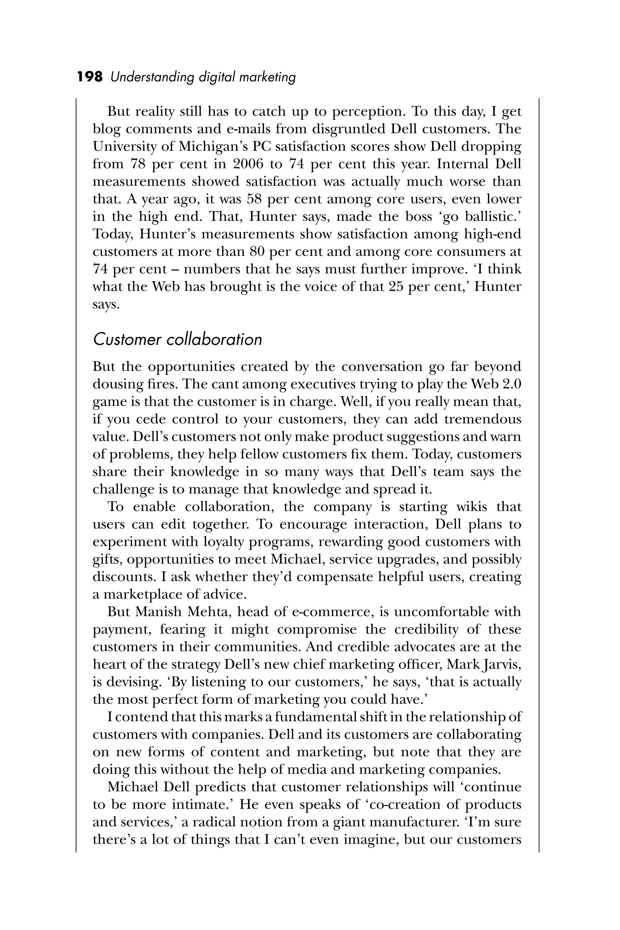 198 Understanding digital marketing
But reality still has to catch up to perception. To this day, I get
blog comments and e-mails from disgruntled Dell customers. The
University of Michigan’s PC satisfaction scores show Dell dropping
from 78 per cent in 2006 to 74 per cent this year. Internal Dell
measurements showed satisfaction was actually much worse than
that. A year ago, it was 58 per cent among core users, even lower
in the high end. That, Hunter says, made the boss ‘go ballistic.’
Today, Hunter’s measurements show satisfaction among high-end
customers at more than 80 per cent and among core consumers at
74 per cent – numbers that he says must further improve. ‘I think
what the Web has brought is the voice of that 25 per cent,’ Hunter
says.
Customer collaboration
But the opportunities created by the conversation go far beyond
dousing ﬁres. The cant among executives trying to play the Web 2.0
game is that the customer is in charge. Well, if you really mean that,
if you cede control to your customers, they can add tremendous
value. Dell’s customers not only make product suggestions and warn
of problems, they help fellow customers ﬁx them. Today, customers
share their knowledge in so many ways that Dell’s team says the
challenge is to manage that knowledge and spread it.
To enable collaboration, the company is starting wikis that
users can edit together. To encourage interaction, Dell plans to
experiment with loyalty programs, rewarding good customers with
gifts, opportunities to meet Michael, service upgrades, and possibly
discounts. I ask whether they’d compensate helpful users, creating
a marketplace of advice.
But Manish Mehta, head of e-commerce, is uncomfortable with
payment, fearing it might compromise the credibility of these
customers in their communities. And credible advocates are at the
heart of the strategy Dell’s new chief marketing ofﬁcer, Mark Jarvis,
is devising. ‘By listening to our customers,’ he says, ‘that is actually
the most perfect form of marketing you could have.’
I contend that this marks a fundamental shift in the relationship of
customers with companies. Dell and its customers are collaborating
on new forms of content and marketing, but note that they are
doing this without the help of media and marketing companies.
Michael Dell predicts that customer relationships will ‘continue
to be more intimate.’ He even speaks of ‘co-creation of products
and services,’ a radical notion from a giant manufacturer. ‘I’m sure
there’s a lot of things that I can’t even imagine, but our customers
 