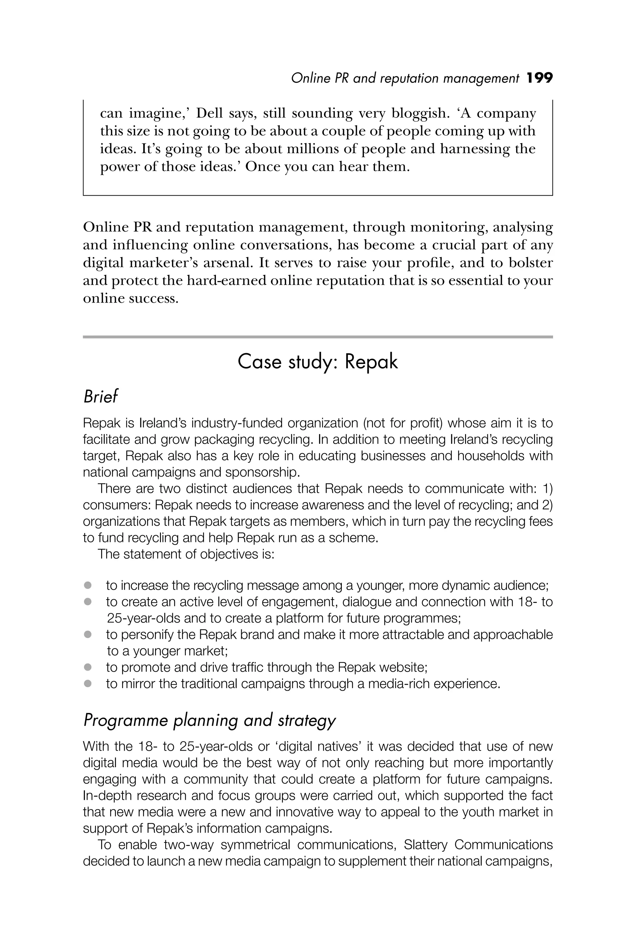 Online PR and reputation management 199
can imagine,’ Dell says, still sounding very bloggish. ‘A company
this size is not going to be about a couple of people coming up with
ideas. It’s going to be about millions of people and harnessing the
power of those ideas.’ Once you can hear them.
Online PR and reputation management, through monitoring, analysing
and inﬂuencing online conversations, has become a crucial part of any
digital marketer’s arsenal. It serves to raise your proﬁle, and to bolster
and protect the hard-earned online reputation that is so essential to your
online success.
Case study: Repak
Brief
Repak is Ireland’s industry-funded organization (not for proﬁt) whose aim it is to
facilitate and grow packaging recycling. In addition to meeting Ireland’s recycling
target, Repak also has a key role in educating businesses and households with
national campaigns and sponsorship.
There are two distinct audiences that Repak needs to communicate with: 1)
consumers: Repak needs to increase awareness and the level of recycling; and 2)
organizations that Repak targets as members, which in turn pay the recycling fees
to fund recycling and help Repak run as a scheme.
The statement of objectives is:
 to increase the recycling message among a younger, more dynamic audience;
 to create an active level of engagement, dialogue and connection with 18- to
25-year-olds and to create a platform for future programmes;
 to personify the Repak brand and make it more attractable and approachable
to a younger market;
 to promote and drive trafﬁc through the Repak website;
 to mirror the traditional campaigns through a media-rich experience.
Programme planning and strategy
With the 18- to 25-year-olds or ‘digital natives’ it was decided that use of new
digital media would be the best way of not only reaching but more importantly
engaging with a community that could create a platform for future campaigns.
In-depth research and focus groups were carried out, which supported the fact
that new media were a new and innovative way to appeal to the youth market in
support of Repak’s information campaigns.
To enable two-way symmetrical communications, Slattery Communications
decided to launch a new media campaign to supplement their national campaigns,
 
