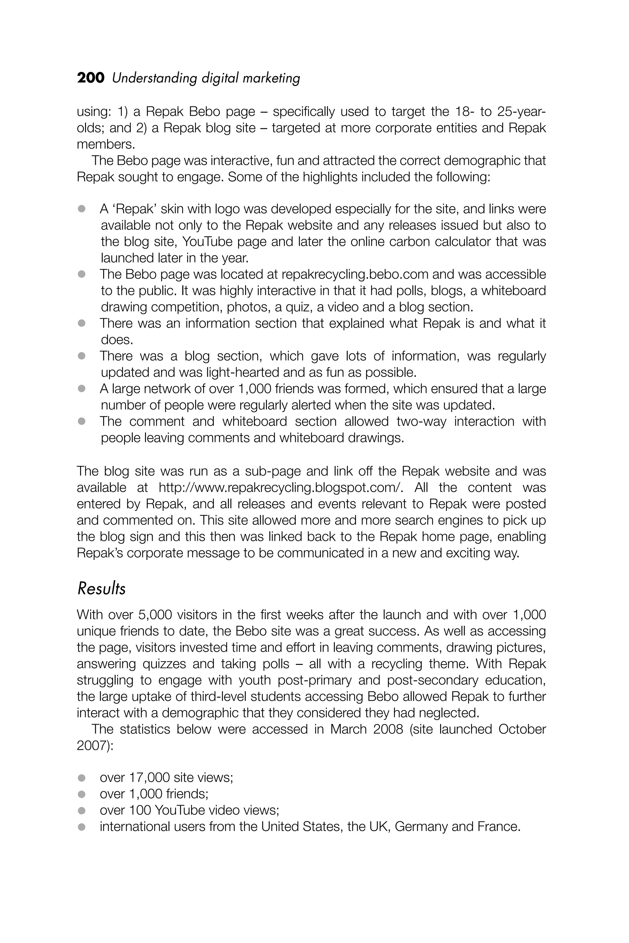 200 Understanding digital marketing
using: 1) a Repak Bebo page – speciﬁcally used to target the 18- to 25-year-
olds; and 2) a Repak blog site – targeted at more corporate entities and Repak
members.
The Bebo page was interactive, fun and attracted the correct demographic that
Repak sought to engage. Some of the highlights included the following:
 A ‘Repak’ skin with logo was developed especially for the site, and links were
available not only to the Repak website and any releases issued but also to
the blog site, YouTube page and later the online carbon calculator that was
launched later in the year.
 The Bebo page was located at repakrecycling.bebo.com and was accessible
to the public. It was highly interactive in that it had polls, blogs, a whiteboard
drawing competition, photos, a quiz, a video and a blog section.
 There was an information section that explained what Repak is and what it
does.
 There was a blog section, which gave lots of information, was regularly
updated and was light-hearted and as fun as possible.
 A large network of over 1,000 friends was formed, which ensured that a large
number of people were regularly alerted when the site was updated.
 The comment and whiteboard section allowed two-way interaction with
people leaving comments and whiteboard drawings.
The blog site was run as a sub-page and link off the Repak website and was
available at http://www.repakrecycling.blogspot.com/. All the content was
entered by Repak, and all releases and events relevant to Repak were posted
and commented on. This site allowed more and more search engines to pick up
the blog sign and this then was linked back to the Repak home page, enabling
Repak’s corporate message to be communicated in a new and exciting way.
Results
With over 5,000 visitors in the ﬁrst weeks after the launch and with over 1,000
unique friends to date, the Bebo site was a great success. As well as accessing
the page, visitors invested time and effort in leaving comments, drawing pictures,
answering quizzes and taking polls – all with a recycling theme. With Repak
struggling to engage with youth post-primary and post-secondary education,
the large uptake of third-level students accessing Bebo allowed Repak to further
interact with a demographic that they considered they had neglected.
The statistics below were accessed in March 2008 (site launched October
2007):
 over 17,000 site views;
 over 1,000 friends;
 over 100 YouTube video views;
 international users from the United States, the UK, Germany and France.
 
