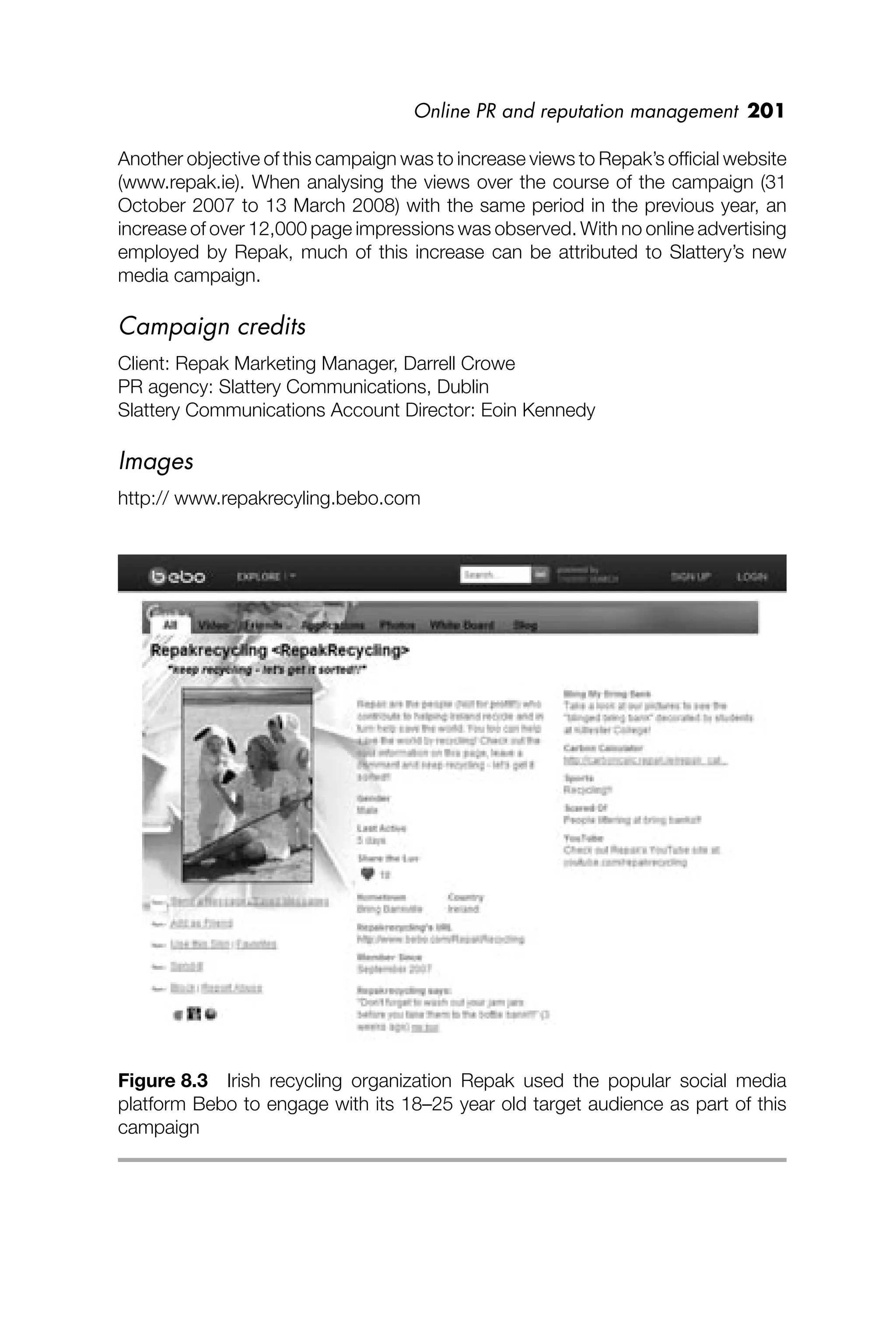 Online PR and reputation management 201
Another objective of this campaign was to increase views to Repak’s ofﬁcial website
(www.repak.ie). When analysing the views over the course of the campaign (31
October 2007 to 13 March 2008) with the same period in the previous year, an
increase of over 12,000 page impressions was observed. With no online advertising
employed by Repak, much of this increase can be attributed to Slattery’s new
media campaign.
Campaign credits
Client: Repak Marketing Manager, Darrell Crowe
PR agency: Slattery Communications, Dublin
Slattery Communications Account Director: Eoin Kennedy
Images
http:// www.repakrecyling.bebo.com
Figure 8.3 Irish recycling organization Repak used the popular social media
platform Bebo to engage with its 18–25 year old target audience as part of this
campaign
 