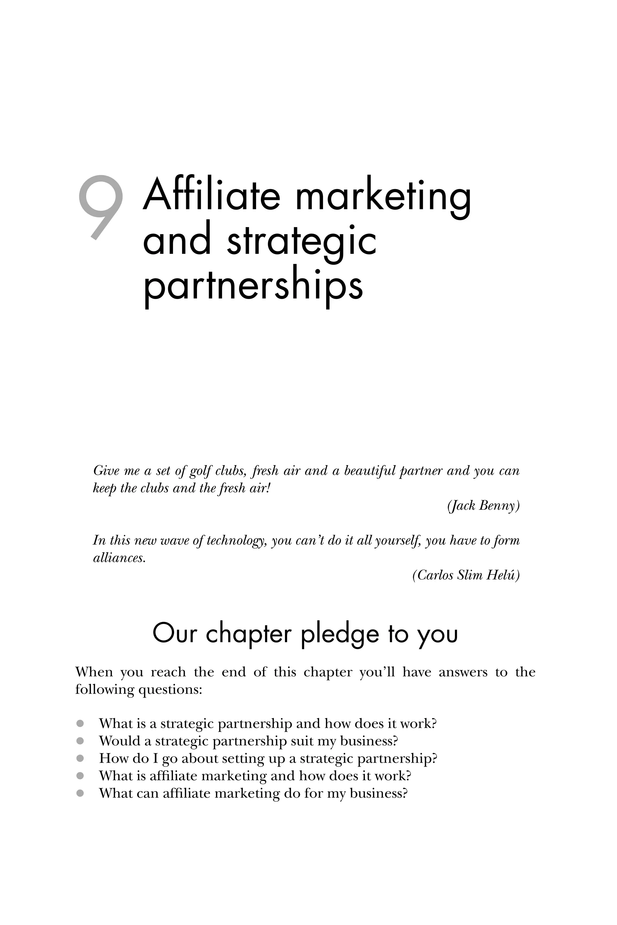 Afﬁliate marketing
and strategic
partnerships
Give me a set of golf clubs, fresh air and a beautiful partner and you can
keep the clubs and the fresh air!
(Jack Benny)
In this new wave of technology, you can’t do it all yourself, you have to form
alliances.
(Carlos Slim Helú)
Our chapter pledge to you
When you reach the end of this chapter you’ll have answers to the
following questions:
 What is a strategic partnership and how does it work?
 Would a strategic partnership suit my business?
 How do I go about setting up a strategic partnership?
 What is afﬁliate marketing and how does it work?
 What can afﬁliate marketing do for my business?
9
 
