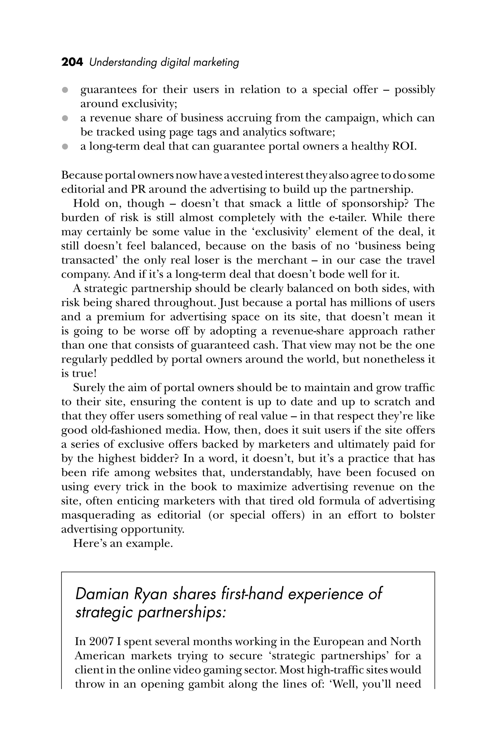 204 Understanding digital marketing
 guarantees for their users in relation to a special offer – possibly
around exclusivity;
 a revenue share of business accruing from the campaign, which can
be tracked using page tags and analytics software;
 a long-term deal that can guarantee portal owners a healthy ROI.
Becauseportalownersnowhaveavestedinteresttheyalsoagreetodosome
editorial and PR around the advertising to build up the partnership.
Hold on, though – doesn’t that smack a little of sponsorship? The
burden of risk is still almost completely with the e-tailer. While there
may certainly be some value in the ‘exclusivity’ element of the deal, it
still doesn’t feel balanced, because on the basis of no ‘business being
transacted’ the only real loser is the merchant – in our case the travel
company. And if it’s a long-term deal that doesn’t bode well for it.
A strategic partnership should be clearly balanced on both sides, with
risk being shared throughout. Just because a portal has millions of users
and a premium for advertising space on its site, that doesn’t mean it
is going to be worse off by adopting a revenue-share approach rather
than one that consists of guaranteed cash. That view may not be the one
regularly peddled by portal owners around the world, but nonetheless it
is true!
Surely the aim of portal owners should be to maintain and grow trafﬁc
to their site, ensuring the content is up to date and up to scratch and
that they offer users something of real value – in that respect they’re like
good old-fashioned media. How, then, does it suit users if the site offers
a series of exclusive offers backed by marketers and ultimately paid for
by the highest bidder? In a word, it doesn’t, but it’s a practice that has
been rife among websites that, understandably, have been focused on
using every trick in the book to maximize advertising revenue on the
site, often enticing marketers with that tired old formula of advertising
masquerading as editorial (or special offers) in an effort to bolster
advertising opportunity.
Here’s an example.
Damian Ryan shares ﬁrst-hand experience of
strategic partnerships:
In 2007 I spent several months working in the European and North
American markets trying to secure ‘strategic partnerships’ for a
client in the online video gaming sector. Most high-trafﬁc sites would
throw in an opening gambit along the lines of: ‘Well, you’ll need
 