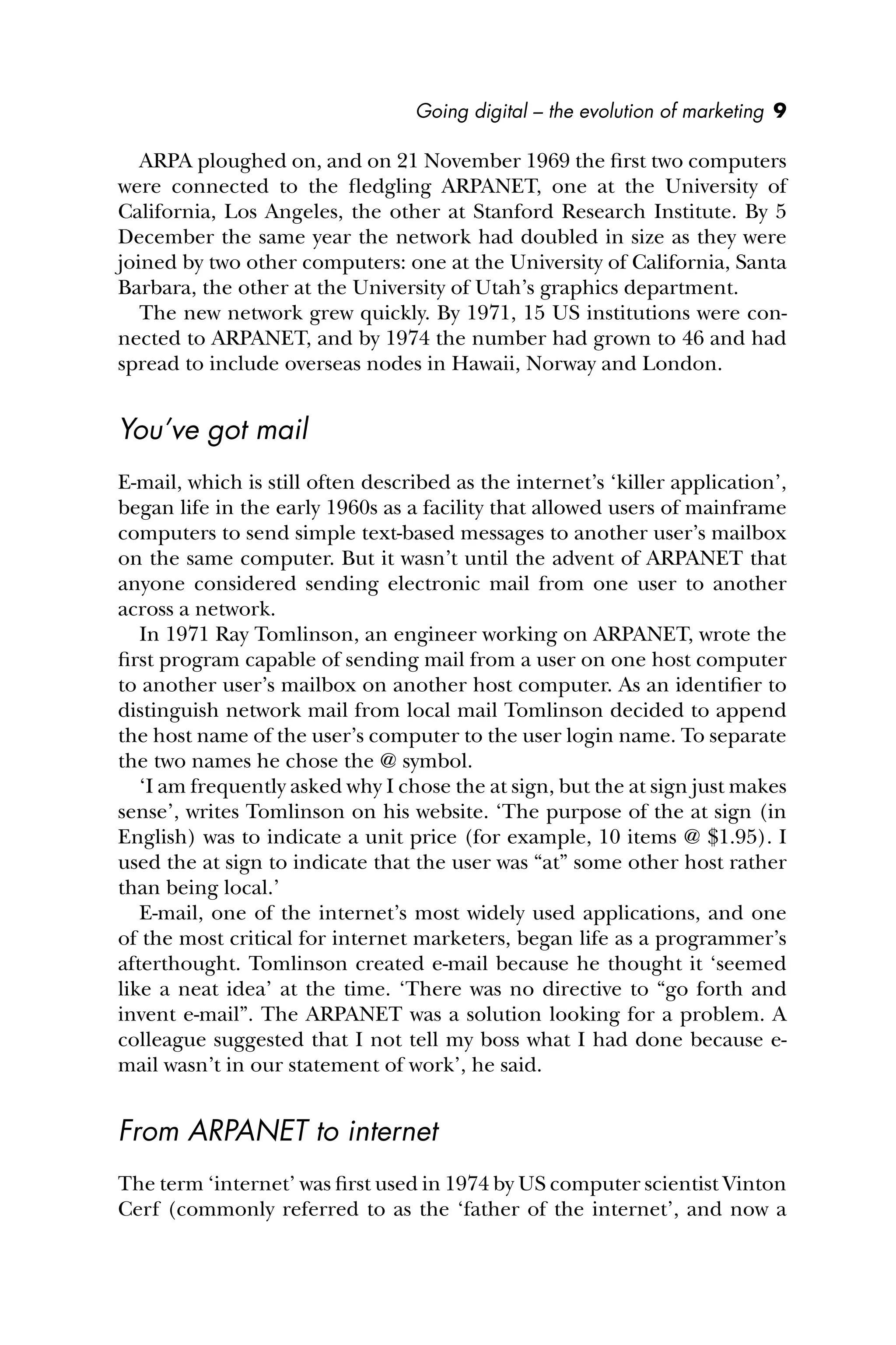 Going digital – the evolution of marketing 9
ARPA ploughed on, and on 21 November 1969 the ﬁrst two computers
were connected to the ﬂedgling ARPANET, one at the University of
California, Los Angeles, the other at Stanford Research Institute. By 5
December the same year the network had doubled in size as they were
joined by two other computers: one at the University of California, Santa
Barbara, the other at the University of Utah’s graphics department.
The new network grew quickly. By 1971, 15 US institutions were con-
nected to ARPANET, and by 1974 the number had grown to 46 and had
spread to include overseas nodes in Hawaii, Norway and London.
You’ve got mail
E-mail, which is still often described as the internet’s ‘killer application’,
began life in the early 1960s as a facility that allowed users of mainframe
computers to send simple text-based messages to another user’s mailbox
on the same computer. But it wasn’t until the advent of ARPANET that
anyone considered sending electronic mail from one user to another
across a network.
In 1971 Ray Tomlinson, an engineer working on ARPANET, wrote the
ﬁrst program capable of sending mail from a user on one host computer
to another user’s mailbox on another host computer. As an identiﬁer to
distinguish network mail from local mail Tomlinson decided to append
the host name of the user’s computer to the user login name. To separate
the two names he chose the @ symbol.
‘I am frequently asked why I chose the at sign, but the at sign just makes
sense’, writes Tomlinson on his website. ‘The purpose of the at sign (in
English) was to indicate a unit price (for example, 10 items @ $1.95). I
used the at sign to indicate that the user was “at” some other host rather
than being local.’
E-mail, one of the internet’s most widely used applications, and one
of the most critical for internet marketers, began life as a programmer’s
afterthought. Tomlinson created e-mail because he thought it ‘seemed
like a neat idea’ at the time. ‘There was no directive to “go forth and
invent e-mail”. The ARPANET was a solution looking for a problem. A
colleague suggested that I not tell my boss what I had done because e-
mail wasn’t in our statement of work’, he said.
From ARPANET to internet
The term ‘internet’ was ﬁrst used in 1974 by US computer scientist Vinton
Cerf (commonly referred to as the ‘father of the internet’, and now a
 