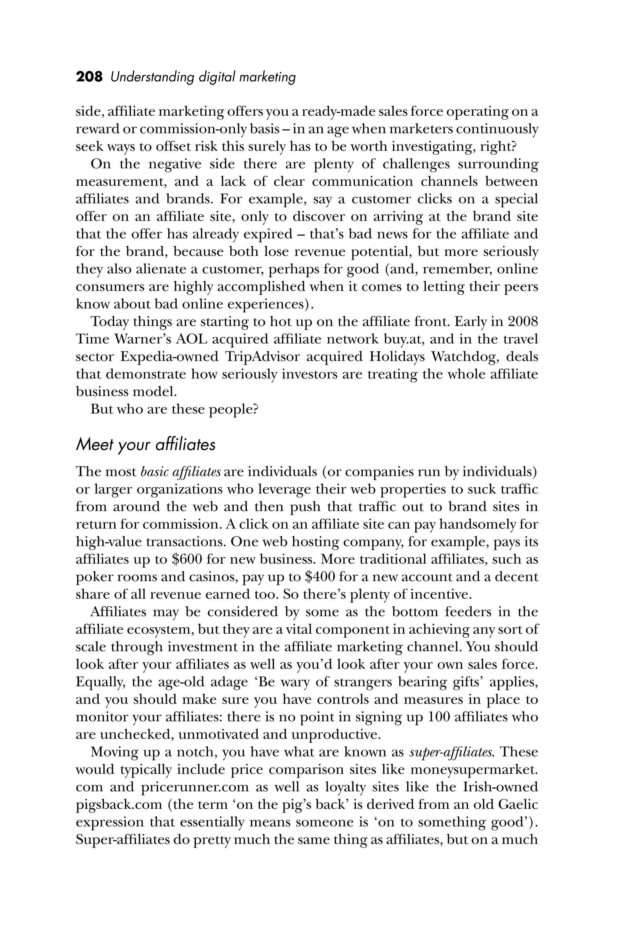 208 Understanding digital marketing
side, afﬁliate marketing offers you a ready-made sales force operating on a
reward or commission-only basis – in an age when marketers continuously
seek ways to offset risk this surely has to be worth investigating, right?
On the negative side there are plenty of challenges surrounding
measurement, and a lack of clear communication channels between
afﬁliates and brands. For example, say a customer clicks on a special
offer on an afﬁliate site, only to discover on arriving at the brand site
that the offer has already expired – that’s bad news for the afﬁliate and
for the brand, because both lose revenue potential, but more seriously
they also alienate a customer, perhaps for good (and, remember, online
consumers are highly accomplished when it comes to letting their peers
know about bad online experiences).
Today things are starting to hot up on the afﬁliate front. Early in 2008
Time Warner’s AOL acquired afﬁliate network buy.at, and in the travel
sector Expedia-owned TripAdvisor acquired Holidays Watchdog, deals
that demonstrate how seriously investors are treating the whole afﬁliate
business model.
But who are these people?
Meet your afﬁliates
The most basic afﬁliates are individuals (or companies run by individuals)
or larger organizations who leverage their web properties to suck trafﬁc
from around the web and then push that trafﬁc out to brand sites in
return for commission. A click on an afﬁliate site can pay handsomely for
high-value transactions. One web hosting company, for example, pays its
afﬁliates up to $600 for new business. More traditional afﬁliates, such as
poker rooms and casinos, pay up to $400 for a new account and a decent
share of all revenue earned too. So there’s plenty of incentive.
Afﬁliates may be considered by some as the bottom feeders in the
afﬁliate ecosystem, but they are a vital component in achieving any sort of
scale through investment in the afﬁliate marketing channel. You should
look after your afﬁliates as well as you’d look after your own sales force.
Equally, the age-old adage ‘Be wary of strangers bearing gifts’ applies,
and you should make sure you have controls and measures in place to
monitor your afﬁliates: there is no point in signing up 100 afﬁliates who
are unchecked, unmotivated and unproductive.
Moving up a notch, you have what are known as super-afﬁliates. These
would typically include price comparison sites like moneysupermarket.
com and pricerunner.com as well as loyalty sites like the Irish-owned
pigsback.com (the term ‘on the pig’s back’ is derived from an old Gaelic
expression that essentially means someone is ‘on to something good’).
Super-afﬁliates do pretty much the same thing as afﬁliates, but on a much
 