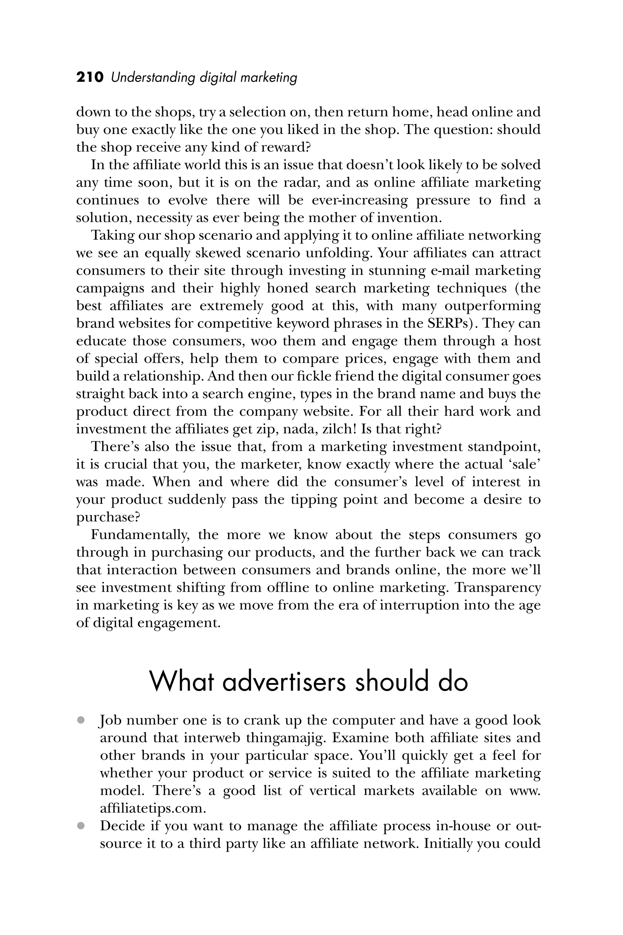 210 Understanding digital marketing
down to the shops, try a selection on, then return home, head online and
buy one exactly like the one you liked in the shop. The question: should
the shop receive any kind of reward?
In the afﬁliate world this is an issue that doesn’t look likely to be solved
any time soon, but it is on the radar, and as online afﬁliate marketing
continues to evolve there will be ever-increasing pressure to ﬁnd a
solution, necessity as ever being the mother of invention.
Taking our shop scenario and applying it to online afﬁliate networking
we see an equally skewed scenario unfolding. Your afﬁliates can attract
consumers to their site through investing in stunning e-mail marketing
campaigns and their highly honed search marketing techniques (the
best afﬁliates are extremely good at this, with many outperforming
brand websites for competitive keyword phrases in the SERPs). They can
educate those consumers, woo them and engage them through a host
of special offers, help them to compare prices, engage with them and
build a relationship. And then our ﬁckle friend the digital consumer goes
straight back into a search engine, types in the brand name and buys the
product direct from the company website. For all their hard work and
investment the afﬁliates get zip, nada, zilch! Is that right?
There’s also the issue that, from a marketing investment standpoint,
it is crucial that you, the marketer, know exactly where the actual ‘sale’
was made. When and where did the consumer’s level of interest in
your product suddenly pass the tipping point and become a desire to
purchase?
Fundamentally, the more we know about the steps consumers go
through in purchasing our products, and the further back we can track
that interaction between consumers and brands online, the more we’ll
see investment shifting from ofﬂine to online marketing. Transparency
in marketing is key as we move from the era of interruption into the age
of digital engagement.
What advertisers should do
 Job number one is to crank up the computer and have a good look
around that interweb thingamajig. Examine both afﬁliate sites and
other brands in your particular space. You’ll quickly get a feel for
whether your product or service is suited to the afﬁliate marketing
model. There’s a good list of vertical markets available on www.
afﬁliatetips.com.
 Decide if you want to manage the afﬁliate process in-house or out-
source it to a third party like an afﬁliate network. Initially you could
 