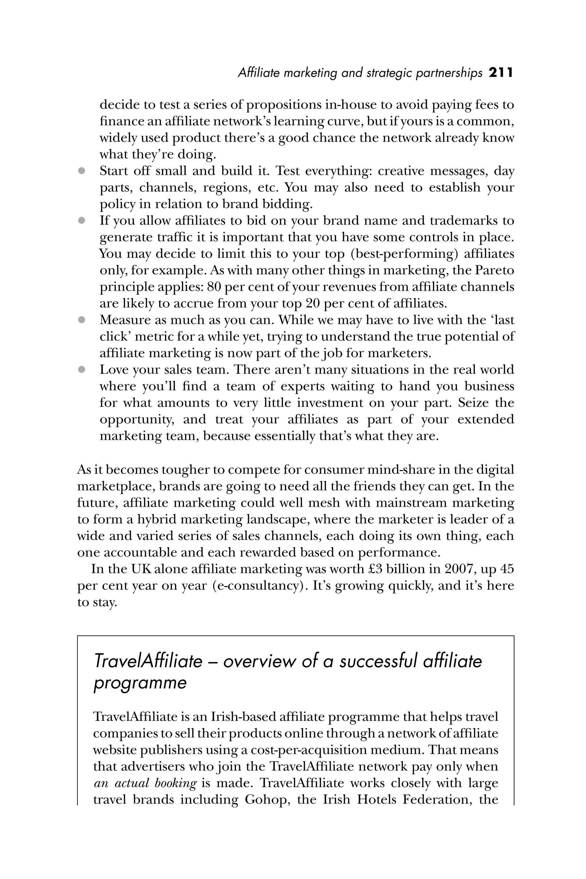 Afﬁliate marketing and strategic partnerships 211
decide to test a series of propositions in-house to avoid paying fees to
ﬁnance an afﬁliate network’s learning curve, but if yours is a common,
widely used product there’s a good chance the network already know
what they’re doing.
 Start off small and build it. Test everything: creative messages, day
parts, channels, regions, etc. You may also need to establish your
policy in relation to brand bidding.
 If you allow afﬁliates to bid on your brand name and trademarks to
generate trafﬁc it is important that you have some controls in place.
You may decide to limit this to your top (best-performing) afﬁliates
only, for example. As with many other things in marketing, the Pareto
principle applies: 80 per cent of your revenues from afﬁliate channels
are likely to accrue from your top 20 per cent of afﬁliates.
 Measure as much as you can. While we may have to live with the ‘last
click’ metric for a while yet, trying to understand the true potential of
afﬁliate marketing is now part of the job for marketers.
 Love your sales team. There aren’t many situations in the real world
where you’ll ﬁnd a team of experts waiting to hand you business
for what amounts to very little investment on your part. Seize the
opportunity, and treat your afﬁliates as part of your extended
marketing team, because essentially that’s what they are.
As it becomes tougher to compete for consumer mind-share in the digital
marketplace, brands are going to need all the friends they can get. In the
future, afﬁliate marketing could well mesh with mainstream marketing
to form a hybrid marketing landscape, where the marketer is leader of a
wide and varied series of sales channels, each doing its own thing, each
one accountable and each rewarded based on performance.
In the UK alone afﬁliate marketing was worth £3 billion in 2007, up 45
per cent year on year (e-consultancy). It’s growing quickly, and it’s here
to stay.
TravelAfﬁliate – overview of a successful afﬁliate
programme
TravelAfﬁliate is an Irish-based afﬁliate programme that helps travel
companies to sell their products online through a network of afﬁliate
website publishers using a cost-per-acquisition medium. That means
that advertisers who join the TravelAfﬁliate network pay only when
an actual booking is made. TravelAfﬁliate works closely with large
travel brands including Gohop, the Irish Hotels Federation, the
 