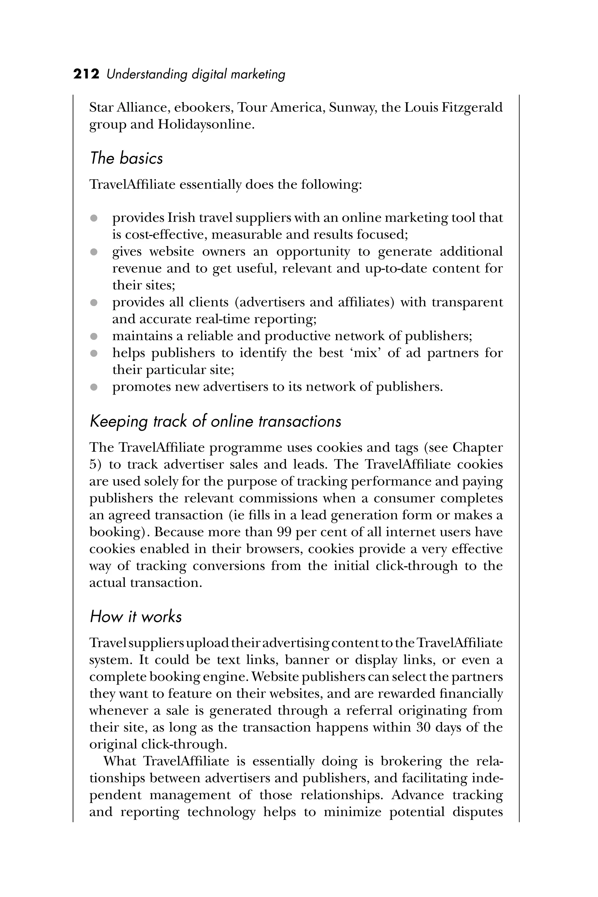 212 Understanding digital marketing
Star Alliance, ebookers, Tour America, Sunway, the Louis Fitzgerald
group and Holidaysonline.
The basics
TravelAfﬁliate essentially does the following:
 provides Irish travel suppliers with an online marketing tool that
is cost-effective, measurable and results focused;
 gives website owners an opportunity to generate additional
revenue and to get useful, relevant and up-to-date content for
their sites;
 provides all clients (advertisers and afﬁliates) with transparent
and accurate real-time reporting;
 maintains a reliable and productive network of publishers;
 helps publishers to identify the best ‘mix’ of ad partners for
their particular site;
 promotes new advertisers to its network of publishers.
Keeping track of online transactions
The TravelAfﬁliate programme uses cookies and tags (see Chapter
5) to track advertiser sales and leads. The TravelAfﬁliate cookies
are used solely for the purpose of tracking performance and paying
publishers the relevant commissions when a consumer completes
an agreed transaction (ie ﬁlls in a lead generation form or makes a
booking). Because more than 99 per cent of all internet users have
cookies enabled in their browsers, cookies provide a very effective
way of tracking conversions from the initial click-through to the
actual transaction.
How it works
TravelsuppliersuploadtheiradvertisingcontenttotheTravelAfﬁliate
system. It could be text links, banner or display links, or even a
complete booking engine. Website publishers can select the partners
they want to feature on their websites, and are rewarded ﬁnancially
whenever a sale is generated through a referral originating from
their site, as long as the transaction happens within 30 days of the
original click-through.
What TravelAfﬁliate is essentially doing is brokering the rela-
tionships between advertisers and publishers, and facilitating inde-
pendent management of those relationships. Advance tracking
and reporting technology helps to minimize potential disputes
 
