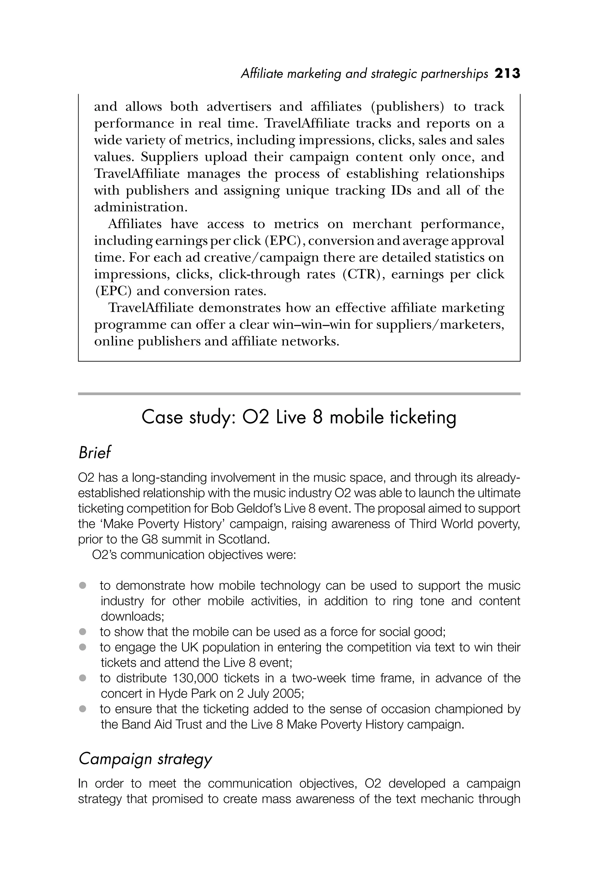 Afﬁliate marketing and strategic partnerships 213
and allows both advertisers and afﬁliates (publishers) to track
performance in real time. TravelAfﬁliate tracks and reports on a
wide variety of metrics, including impressions, clicks, sales and sales
values. Suppliers upload their campaign content only once, and
TravelAfﬁliate manages the process of establishing relationships
with publishers and assigning unique tracking IDs and all of the
administration.
Afﬁliates have access to metrics on merchant performance,
including earnings per click (EPC), conversion and average approval
time. For each ad creative/campaign there are detailed statistics on
impressions, clicks, click-through rates (CTR), earnings per click
(EPC) and conversion rates.
TravelAfﬁliate demonstrates how an effective afﬁliate marketing
programme can offer a clear win–win–win for suppliers/marketers,
online publishers and afﬁliate networks.
Case study: O2 Live 8 mobile ticketing
Brief
O2 has a long-standing involvement in the music space, and through its already-
established relationship with the music industry O2 was able to launch the ultimate
ticketing competition for Bob Geldof’s Live 8 event. The proposal aimed to support
the ‘Make Poverty History’ campaign, raising awareness of Third World poverty,
prior to the G8 summit in Scotland.
O2’s communication objectives were:
 to demonstrate how mobile technology can be used to support the music
industry for other mobile activities, in addition to ring tone and content
downloads;
 to show that the mobile can be used as a force for social good;
 to engage the UK population in entering the competition via text to win their
tickets and attend the Live 8 event;
 to distribute 130,000 tickets in a two-week time frame, in advance of the
concert in Hyde Park on 2 July 2005;
 to ensure that the ticketing added to the sense of occasion championed by
the Band Aid Trust and the Live 8 Make Poverty History campaign.
Campaign strategy
In order to meet the communication objectives, O2 developed a campaign
strategy that promised to create mass awareness of the text mechanic through
 