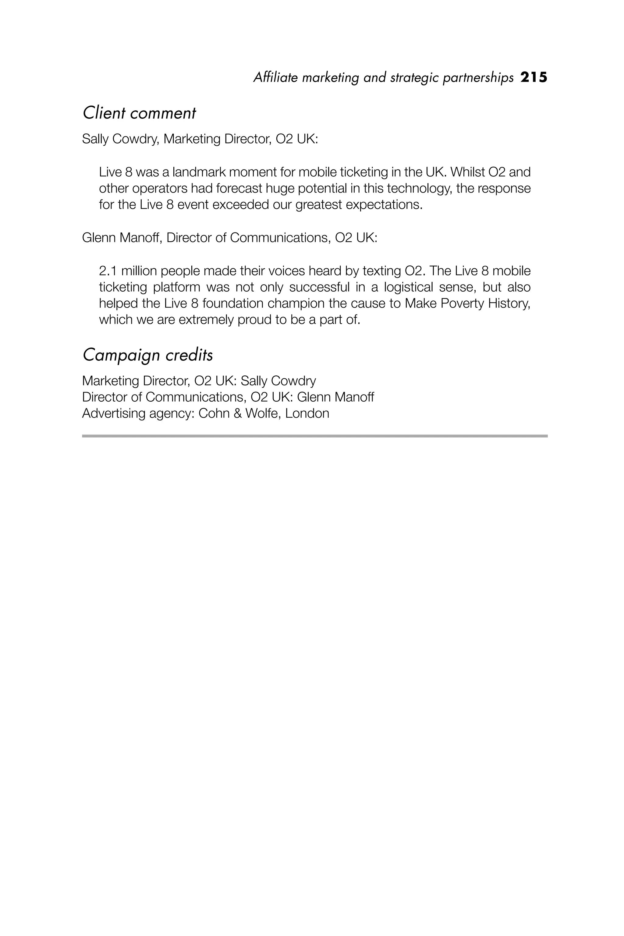 Afﬁliate marketing and strategic partnerships 215
Client comment
Sally Cowdry, Marketing Director, O2 UK:
Live 8 was a landmark moment for mobile ticketing in the UK. Whilst O2 and
other operators had forecast huge potential in this technology, the response
for the Live 8 event exceeded our greatest expectations.
Glenn Manoff, Director of Communications, O2 UK:
2.1 million people made their voices heard by texting O2. The Live 8 mobile
ticketing platform was not only successful in a logistical sense, but also
helped the Live 8 foundation champion the cause to Make Poverty History,
which we are extremely proud to be a part of.
Campaign credits
Marketing Director, O2 UK: Sally Cowdry
Director of Communications, O2 UK: Glenn Manoff
Advertising agency: Cohn & Wolfe, London
 