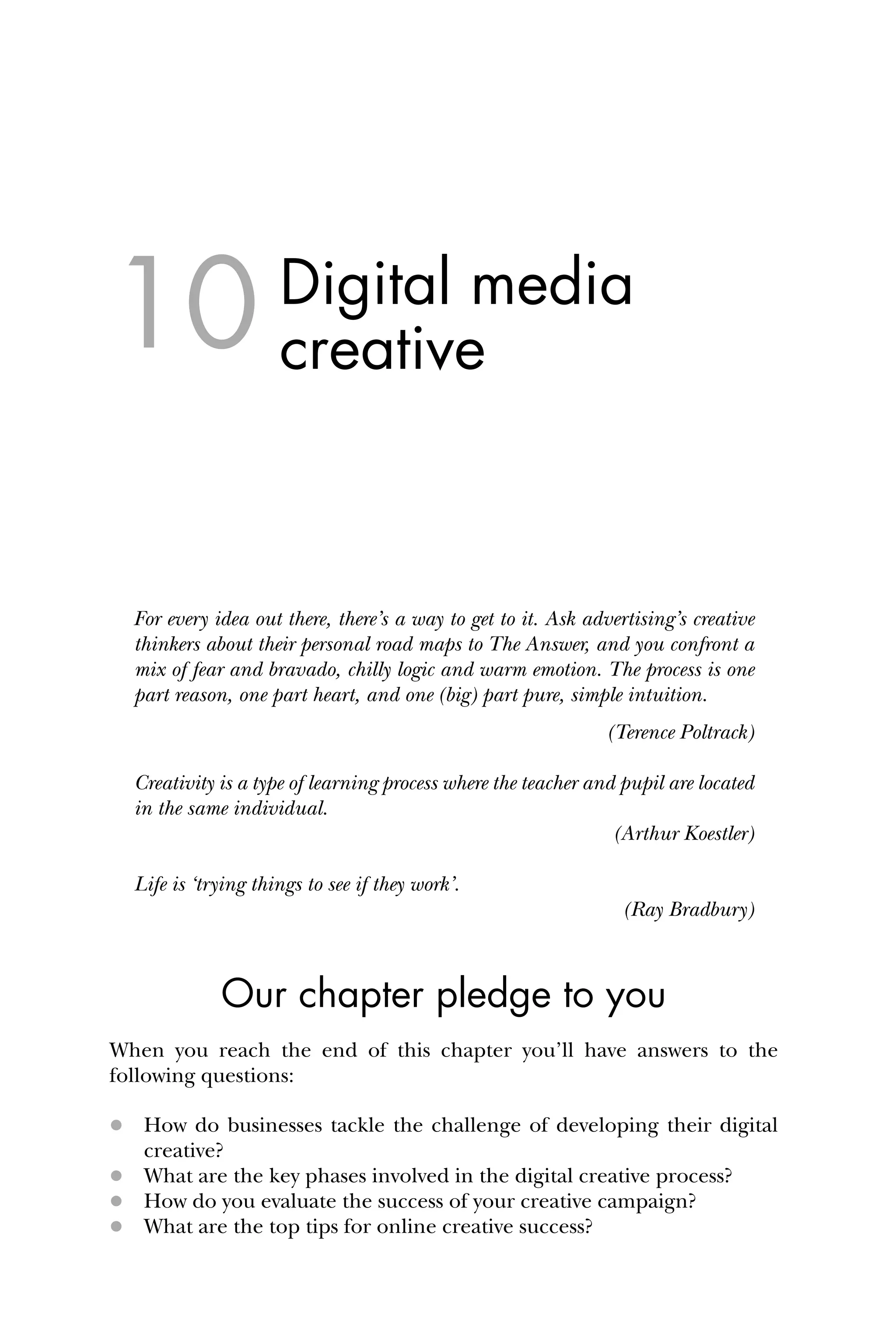Digital media
creative
For every idea out there, there’s a way to get to it. Ask advertising’s creative
thinkers about their personal road maps to The Answer, and you confront a
mix of fear and bravado, chilly logic and warm emotion. The process is one
part reason, one part heart, and one (big) part pure, simple intuition.
(Terence Poltrack)
Creativity is a type of learning process where the teacher and pupil are located
in the same individual.
(Arthur Koestler)
Life is ‘trying things to see if they work’.
(Ray Bradbury)
Our chapter pledge to you
When you reach the end of this chapter you’ll have answers to the
following questions:
 How do businesses tackle the challenge of developing their digital
creative?
 What are the key phases involved in the digital creative process?
 How do you evaluate the success of your creative campaign?
 What are the top tips for online creative success?
10
 