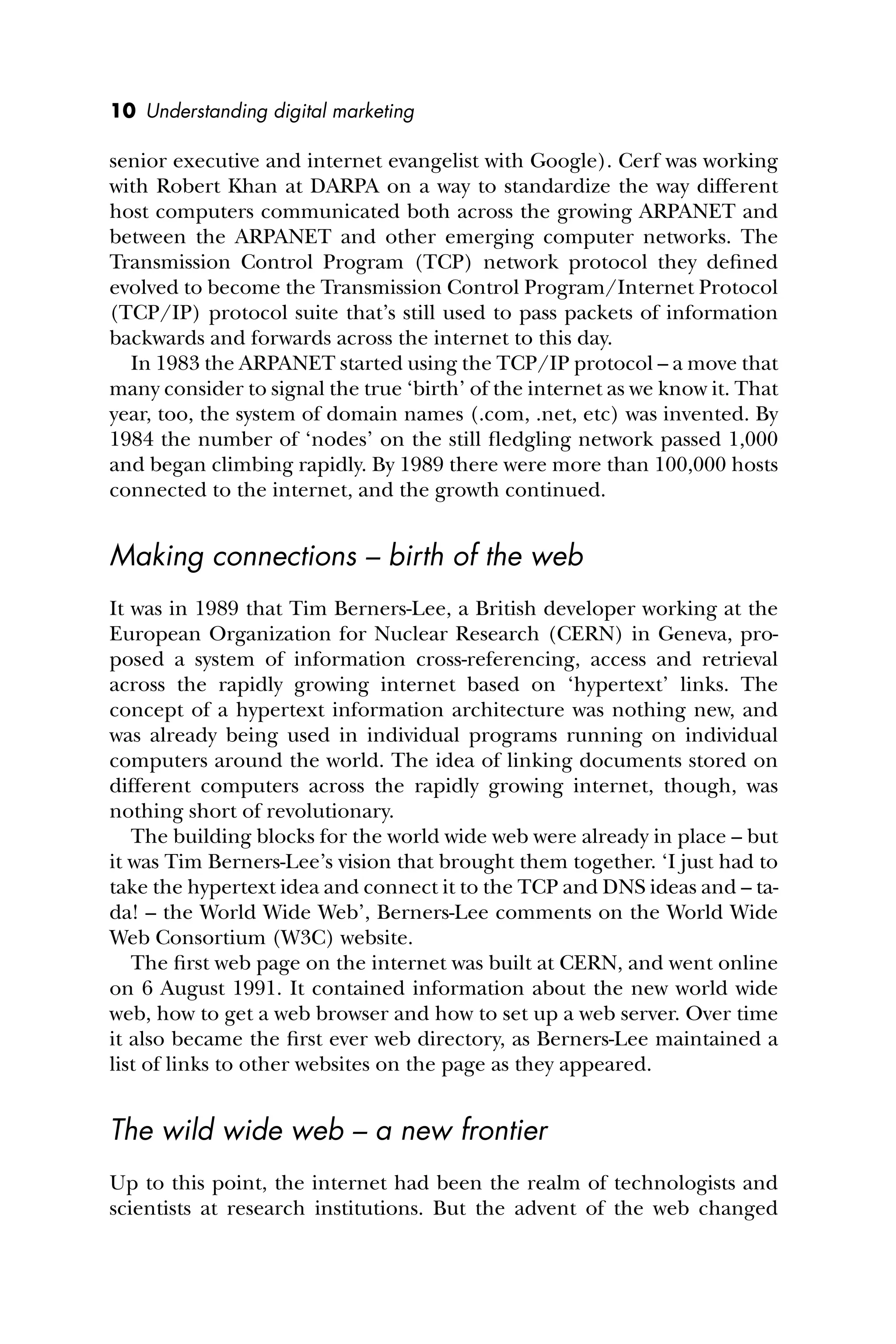 10 Understanding digital marketing
senior executive and internet evangelist with Google). Cerf was working
with Robert Khan at DARPA on a way to standardize the way different
host computers communicated both across the growing ARPANET and
between the ARPANET and other emerging computer networks. The
Transmission Control Program (TCP) network protocol they deﬁned
evolved to become the Transmission Control Program/Internet Protocol
(TCP/IP) protocol suite that’s still used to pass packets of information
backwards and forwards across the internet to this day.
In 1983 the ARPANET started using the TCP/IP protocol – a move that
many consider to signal the true ‘birth’ of the internet as we know it. That
year, too, the system of domain names (.com, .net, etc) was invented. By
1984 the number of ‘nodes’ on the still ﬂedgling network passed 1,000
and began climbing rapidly. By 1989 there were more than 100,000 hosts
connected to the internet, and the growth continued.
Making connections – birth of the web
It was in 1989 that Tim Berners-Lee, a British developer working at the
European Organization for Nuclear Research (CERN) in Geneva, pro-
posed a system of information cross-referencing, access and retrieval
across the rapidly growing internet based on ‘hypertext’ links. The
concept of a hypertext information architecture was nothing new, and
was already being used in individual programs running on individual
computers around the world. The idea of linking documents stored on
different computers across the rapidly growing internet, though, was
nothing short of revolutionary.
The building blocks for the world wide web were already in place – but
it was Tim Berners-Lee’s vision that brought them together. ‘I just had to
take the hypertext idea and connect it to the TCP and DNS ideas and – ta-
da! – the World Wide Web’, Berners-Lee comments on the World Wide
Web Consortium (W3C) website.
The ﬁrst web page on the internet was built at CERN, and went online
on 6 August 1991. It contained information about the new world wide
web, how to get a web browser and how to set up a web server. Over time
it also became the ﬁrst ever web directory, as Berners-Lee maintained a
list of links to other websites on the page as they appeared.
The wild wide web – a new frontier
Up to this point, the internet had been the realm of technologists and
scientists at research institutions. But the advent of the web changed
 