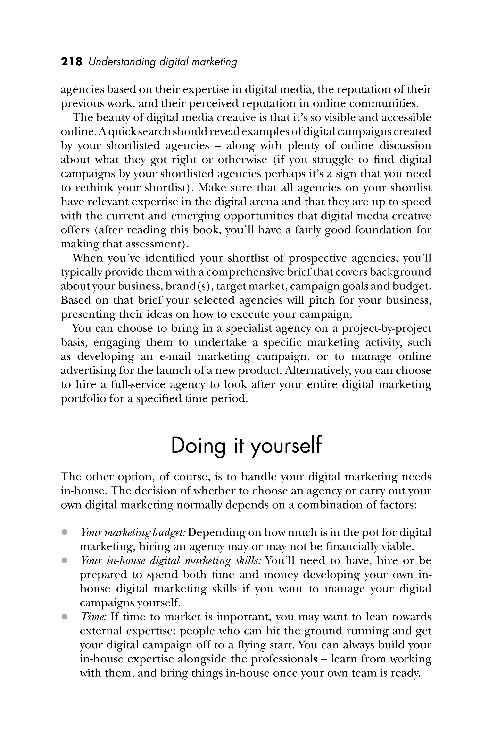 218 Understanding digital marketing
agencies based on their expertise in digital media, the reputation of their
previous work, and their perceived reputation in online communities.
The beauty of digital media creative is that it’s so visible and accessible
online.Aquicksearchshouldrevealexamplesofdigitalcampaignscreated
by your shortlisted agencies – along with plenty of online discussion
about what they got right or otherwise (if you struggle to ﬁnd digital
campaigns by your shortlisted agencies perhaps it’s a sign that you need
to rethink your shortlist). Make sure that all agencies on your shortlist
have relevant expertise in the digital arena and that they are up to speed
with the current and emerging opportunities that digital media creative
offers (after reading this book, you’ll have a fairly good foundation for
making that assessment).
When you’ve identiﬁed your shortlist of prospective agencies, you’ll
typically provide them with a comprehensive brief that covers background
about your business, brand(s), target market, campaign goals and budget.
Based on that brief your selected agencies will pitch for your business,
presenting their ideas on how to execute your campaign.
You can choose to bring in a specialist agency on a project-by-project
basis, engaging them to undertake a speciﬁc marketing activity, such
as developing an e-mail marketing campaign, or to manage online
advertising for the launch of a new product. Alternatively, you can choose
to hire a full-service agency to look after your entire digital marketing
portfolio for a speciﬁed time period.
Doing it yourself
The other option, of course, is to handle your digital marketing needs
in-house. The decision of whether to choose an agency or carry out your
own digital marketing normally depends on a combination of factors:
 Your marketing budget: Depending on how much is in the pot for digital
marketing, hiring an agency may or may not be ﬁnancially viable.
 Your in-house digital marketing skills: You’ll need to have, hire or be
prepared to spend both time and money developing your own in-
house digital marketing skills if you want to manage your digital
campaigns yourself.
 Time: If time to market is important, you may want to lean towards
external expertise: people who can hit the ground running and get
your digital campaign off to a ﬂying start. You can always build your
in-house expertise alongside the professionals – learn from working
with them, and bring things in-house once your own team is ready.
 