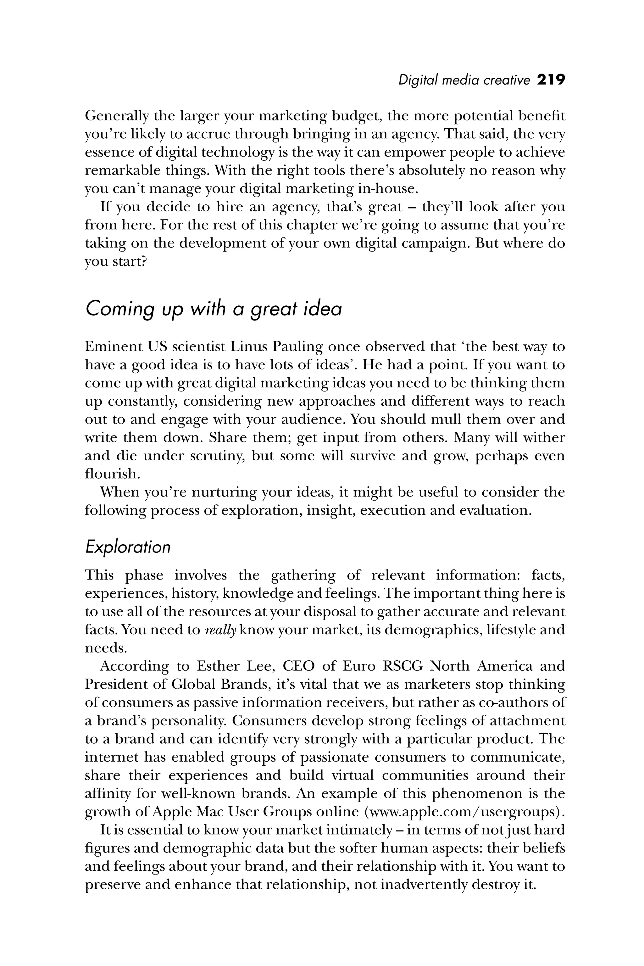 Digital media creative 219
Generally the larger your marketing budget, the more potential beneﬁt
you’re likely to accrue through bringing in an agency. That said, the very
essence of digital technology is the way it can empower people to achieve
remarkable things. With the right tools there’s absolutely no reason why
you can’t manage your digital marketing in-house.
If you decide to hire an agency, that’s great – they’ll look after you
from here. For the rest of this chapter we’re going to assume that you’re
taking on the development of your own digital campaign. But where do
you start?
Coming up with a great idea
Eminent US scientist Linus Pauling once observed that ‘the best way to
have a good idea is to have lots of ideas’. He had a point. If you want to
come up with great digital marketing ideas you need to be thinking them
up constantly, considering new approaches and different ways to reach
out to and engage with your audience. You should mull them over and
write them down. Share them; get input from others. Many will wither
and die under scrutiny, but some will survive and grow, perhaps even
ﬂourish.
When you’re nurturing your ideas, it might be useful to consider the
following process of exploration, insight, execution and evaluation.
Exploration
This phase involves the gathering of relevant information: facts,
experiences, history, knowledge and feelings. The important thing here is
to use all of the resources at your disposal to gather accurate and relevant
facts. You need to really know your market, its demographics, lifestyle and
needs.
According to Esther Lee, CEO of Euro RSCG North America and
President of Global Brands, it’s vital that we as marketers stop thinking
of consumers as passive information receivers, but rather as co-authors of
a brand’s personality. Consumers develop strong feelings of attachment
to a brand and can identify very strongly with a particular product. The
internet has enabled groups of passionate consumers to communicate,
share their experiences and build virtual communities around their
afﬁnity for well-known brands. An example of this phenomenon is the
growth of Apple Mac User Groups online (www.apple.com/usergroups).
It is essential to know your market intimately – in terms of not just hard
ﬁgures and demographic data but the softer human aspects: their beliefs
and feelings about your brand, and their relationship with it. You want to
preserve and enhance that relationship, not inadvertently destroy it.
 