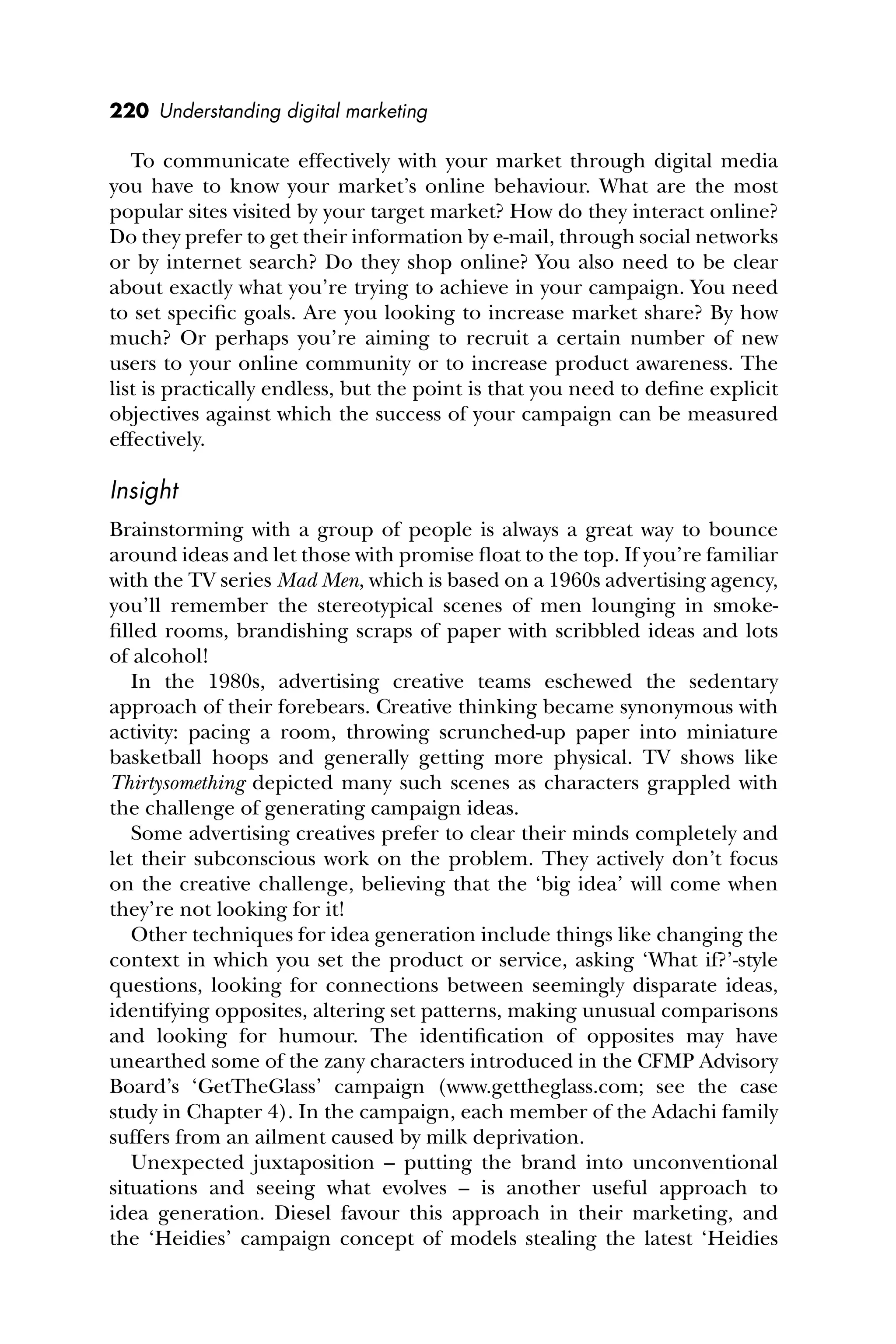 220 Understanding digital marketing
To communicate effectively with your market through digital media
you have to know your market’s online behaviour. What are the most
popular sites visited by your target market? How do they interact online?
Do they prefer to get their information by e-mail, through social networks
or by internet search? Do they shop online? You also need to be clear
about exactly what you’re trying to achieve in your campaign. You need
to set speciﬁc goals. Are you looking to increase market share? By how
much? Or perhaps you’re aiming to recruit a certain number of new
users to your online community or to increase product awareness. The
list is practically endless, but the point is that you need to deﬁne explicit
objectives against which the success of your campaign can be measured
effectively.
Insight
Brainstorming with a group of people is always a great way to bounce
around ideas and let those with promise ﬂoat to the top. If you’re familiar
with the TV series Mad Men, which is based on a 1960s advertising agency,
you’ll remember the stereotypical scenes of men lounging in smoke-
ﬁlled rooms, brandishing scraps of paper with scribbled ideas and lots
of alcohol!
In the 1980s, advertising creative teams eschewed the sedentary
approach of their forebears. Creative thinking became synonymous with
activity: pacing a room, throwing scrunched-up paper into miniature
basketball hoops and generally getting more physical. TV shows like
Thirtysomething depicted many such scenes as characters grappled with
the challenge of generating campaign ideas.
Some advertising creatives prefer to clear their minds completely and
let their subconscious work on the problem. They actively don’t focus
on the creative challenge, believing that the ‘big idea’ will come when
they’re not looking for it!
Other techniques for idea generation include things like changing the
context in which you set the product or service, asking ‘What if?’-style
questions, looking for connections between seemingly disparate ideas,
identifying opposites, altering set patterns, making unusual comparisons
and looking for humour. The identiﬁcation of opposites may have
unearthed some of the zany characters introduced in the CFMP Advisory
Board’s ‘GetTheGlass’ campaign (www.gettheglass.com; see the case
study in Chapter 4). In the campaign, each member of the Adachi family
suffers from an ailment caused by milk deprivation.
Unexpected juxtaposition – putting the brand into unconventional
situations and seeing what evolves – is another useful approach to
idea generation. Diesel favour this approach in their marketing, and
the ‘Heidies’ campaign concept of models stealing the latest ‘Heidies
 