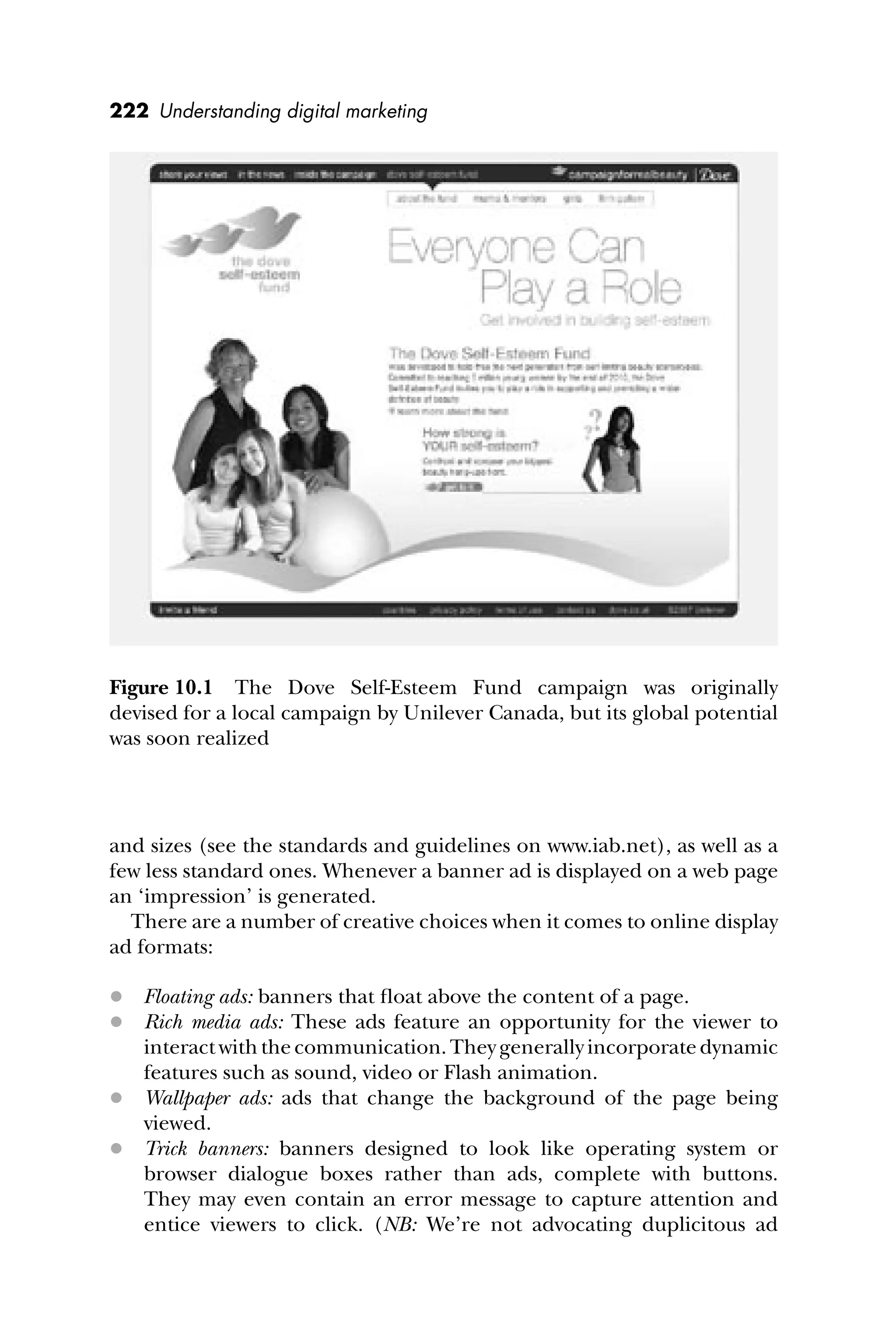 222 Understanding digital marketing
and sizes (see the standards and guidelines on www.iab.net), as well as a
few less standard ones. Whenever a banner ad is displayed on a web page
an ‘impression’ is generated.
There are a number of creative choices when it comes to online display
ad formats:
 Floating ads: banners that ﬂoat above the content of a page.
 Rich media ads: These ads feature an opportunity for the viewer to
interactwiththecommunication.Theygenerally incorporate dynamic
features such as sound, video or Flash animation.
 Wallpaper ads: ads that change the background of the page being
viewed.
 Trick banners: banners designed to look like operating system or
browser dialogue boxes rather than ads, complete with buttons.
They may even contain an error message to capture attention and
entice viewers to click. (NB: We’re not advocating duplicitous ad
Figure 10.1 The Dove Self-Esteem Fund campaign was originally
devised for a local campaign by Unilever Canada, but its global potential
was soon realized
 