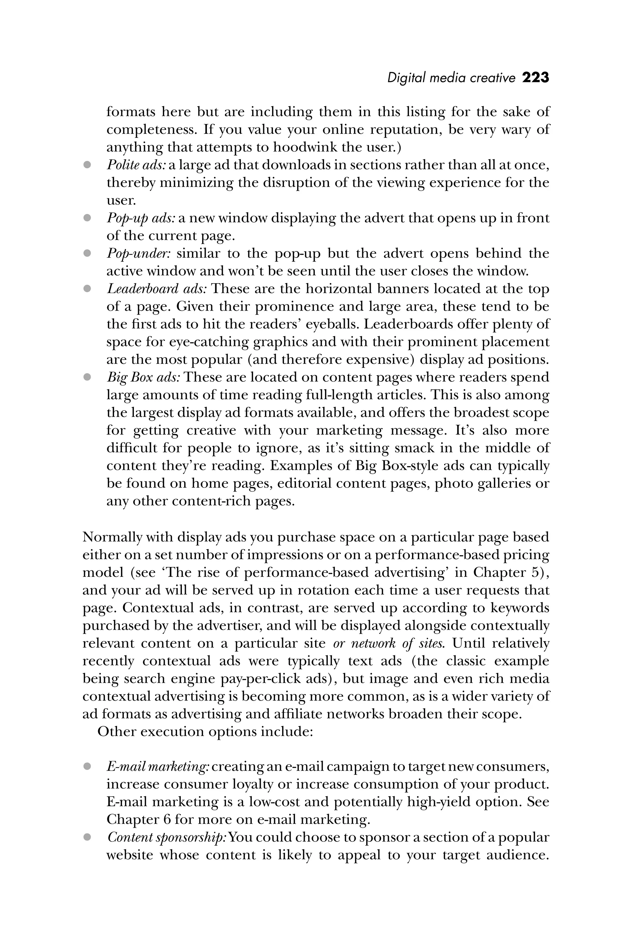 Digital media creative 223
formats here but are including them in this listing for the sake of
completeness. If you value your online reputation, be very wary of
anything that attempts to hoodwink the user.)
 Polite ads: a large ad that downloads in sections rather than all at once,
thereby minimizing the disruption of the viewing experience for the
user.
 Pop-up ads: a new window displaying the advert that opens up in front
of the current page.
 Pop-under: similar to the pop-up but the advert opens behind the
active window and won’t be seen until the user closes the window.
 Leaderboard ads: These are the horizontal banners located at the top
of a page. Given their prominence and large area, these tend to be
the ﬁrst ads to hit the readers’ eyeballs. Leaderboards offer plenty of
space for eye-catching graphics and with their prominent placement
are the most popular (and therefore expensive) display ad positions.
 Big Box ads: These are located on content pages where readers spend
large amounts of time reading full-length articles. This is also among
the largest display ad formats available, and offers the broadest scope
for getting creative with your marketing message. It’s also more
difﬁcult for people to ignore, as it’s sitting smack in the middle of
content they’re reading. Examples of Big Box-style ads can typically
be found on home pages, editorial content pages, photo galleries or
any other content-rich pages.
Normally with display ads you purchase space on a particular page based
either on a set number of impressions or on a performance-based pricing
model (see ‘The rise of performance-based advertising’ in Chapter 5),
and your ad will be served up in rotation each time a user requests that
page. Contextual ads, in contrast, are served up according to keywords
purchased by the advertiser, and will be displayed alongside contextually
relevant content on a particular site or network of sites. Until relatively
recently contextual ads were typically text ads (the classic example
being search engine pay-per-click ads), but image and even rich media
contextual advertising is becoming more common, as is a wider variety of
ad formats as advertising and afﬁliate networks broaden their scope.
Other execution options include:
 E-mail marketing: creating an e-mail campaign to target new consumers,
increase consumer loyalty or increase consumption of your product.
E-mail marketing is a low-cost and potentially high-yield option. See
Chapter 6 for more on e-mail marketing.
 Content sponsorship: You could choose to sponsor a section of a popular
website whose content is likely to appeal to your target audience.
 
