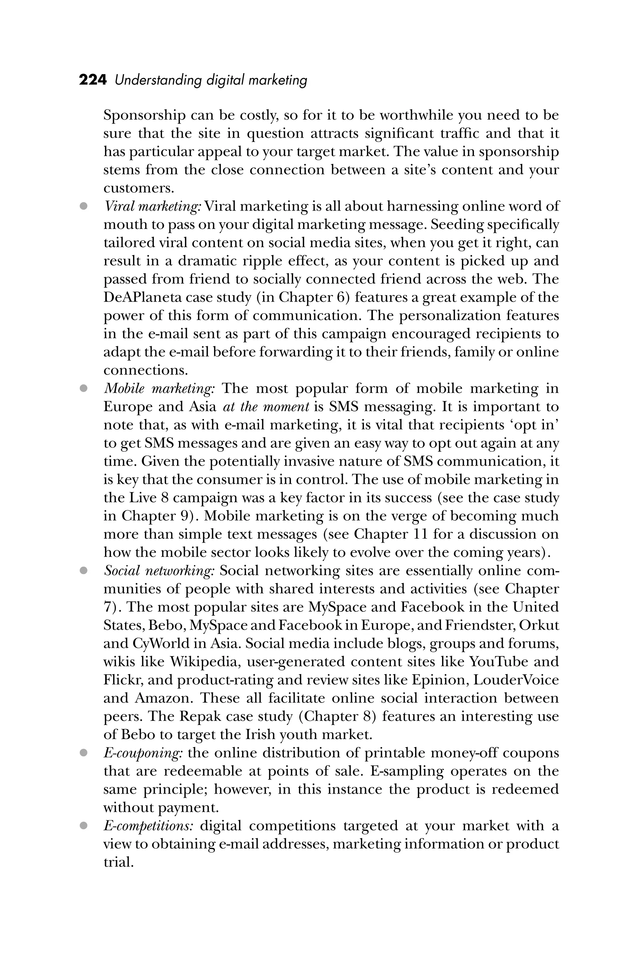 224 Understanding digital marketing
Sponsorship can be costly, so for it to be worthwhile you need to be
sure that the site in question attracts signiﬁcant trafﬁc and that it
has particular appeal to your target market. The value in sponsorship
stems from the close connection between a site’s content and your
customers.
 Viral marketing: Viral marketing is all about harnessing online word of
mouth to pass on your digital marketing message. Seeding speciﬁcally
tailored viral content on social media sites, when you get it right, can
result in a dramatic ripple effect, as your content is picked up and
passed from friend to socially connected friend across the web. The
DeAPlaneta case study (in Chapter 6) features a great example of the
power of this form of communication. The personalization features
in the e-mail sent as part of this campaign encouraged recipients to
adapt the e-mail before forwarding it to their friends, family or online
connections.
 Mobile marketing: The most popular form of mobile marketing in
Europe and Asia at the moment is SMS messaging. It is important to
note that, as with e-mail marketing, it is vital that recipients ‘opt in’
to get SMS messages and are given an easy way to opt out again at any
time. Given the potentially invasive nature of SMS communication, it
is key that the consumer is in control. The use of mobile marketing in
the Live 8 campaign was a key factor in its success (see the case study
in Chapter 9). Mobile marketing is on the verge of becoming much
more than simple text messages (see Chapter 11 for a discussion on
how the mobile sector looks likely to evolve over the coming years).
 Social networking: Social networking sites are essentially online com-
munities of people with shared interests and activities (see Chapter
7). The most popular sites are MySpace and Facebook in the United
States, Bebo, MySpace and Facebook in Europe, and Friendster, Orkut
and CyWorld in Asia. Social media include blogs, groups and forums,
wikis like Wikipedia, user-generated content sites like YouTube and
Flickr, and product-rating and review sites like Epinion, LouderVoice
and Amazon. These all facilitate online social interaction between
peers. The Repak case study (Chapter 8) features an interesting use
of Bebo to target the Irish youth market.
 E-couponing: the online distribution of printable money-off coupons
that are redeemable at points of sale. E-sampling operates on the
same principle; however, in this instance the product is redeemed
without payment.
 E-competitions: digital competitions targeted at your market with a
view to obtaining e-mail addresses, marketing information or product
trial.
 