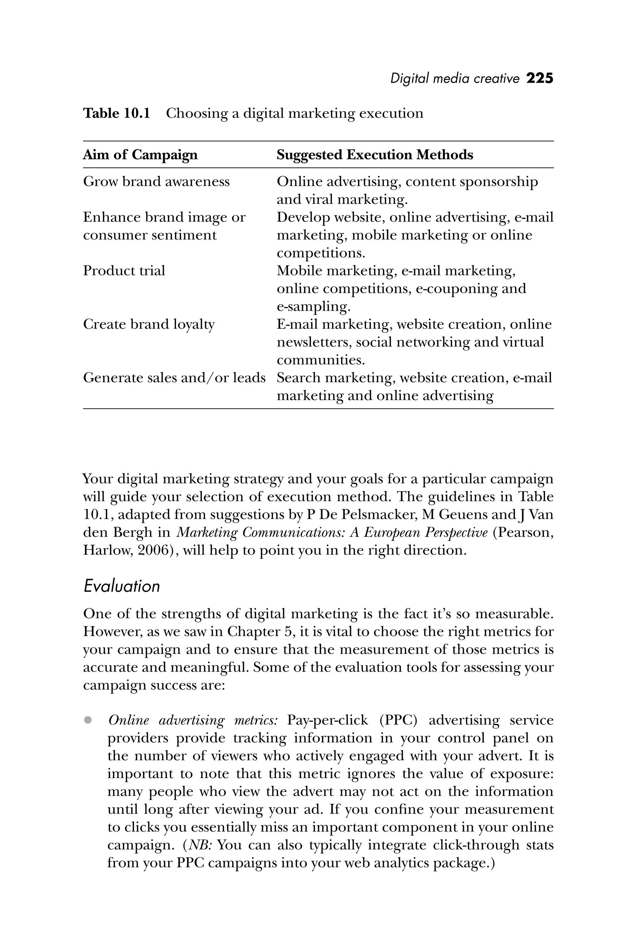 Digital media creative 225
Your digital marketing strategy and your goals for a particular campaign
will guide your selection of execution method. The guidelines in Table
10.1, adapted from suggestions by P De Pelsmacker, M Geuens and J Van
den Bergh in Marketing Communications: A European Perspective (Pearson,
Harlow, 2006), will help to point you in the right direction.
Evaluation
One of the strengths of digital marketing is the fact it’s so measurable.
However, as we saw in Chapter 5, it is vital to choose the right metrics for
your campaign and to ensure that the measurement of those metrics is
accurate and meaningful. Some of the evaluation tools for assessing your
campaign success are:
 Online advertising metrics: Pay-per-click (PPC) advertising service
providers provide tracking information in your control panel on
the number of viewers who actively engaged with your advert. It is
important to note that this metric ignores the value of exposure:
many people who view the advert may not act on the information
until long after viewing your ad. If you conﬁne your measurement
to clicks you essentially miss an important component in your online
campaign. (NB: You can also typically integrate click-through stats
from your PPC campaigns into your web analytics package.)
Table 10.1 Choosing a digital marketing execution
Aim of Campaign Suggested Execution Methods
Grow brand awareness Online advertising, content sponsorship
and viral marketing.
Enhance brand image or
consumer sentiment
Develop website, online advertising, e-mail
marketing, mobile marketing or online
competitions.
Product trial Mobile marketing, e-mail marketing,
online competitions, e-couponing and
e-sampling.
Create brand loyalty E-mail marketing, website creation, online
newsletters, social networking and virtual
communities.
Generate sales and/or leads Search marketing, website creation, e-mail
marketing and online advertising
 