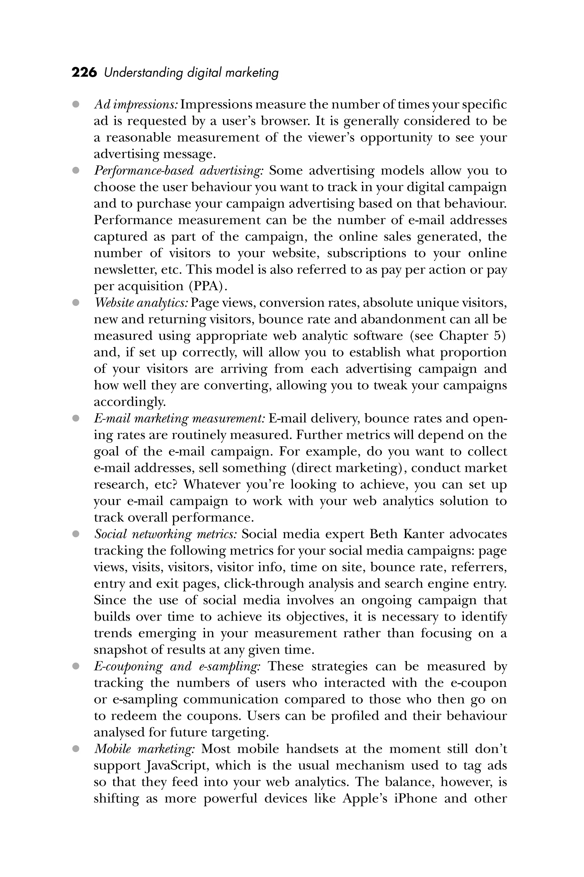226 Understanding digital marketing
 Ad impressions: Impressions measure the number of times your speciﬁc
ad is requested by a user’s browser. It is generally considered to be
a reasonable measurement of the viewer’s opportunity to see your
advertising message.
 Performance-based advertising: Some advertising models allow you to
choose the user behaviour you want to track in your digital campaign
and to purchase your campaign advertising based on that behaviour.
Performance measurement can be the number of e-mail addresses
captured as part of the campaign, the online sales generated, the
number of visitors to your website, subscriptions to your online
newsletter, etc. This model is also referred to as pay per action or pay
per acquisition (PPA).
 Website analytics: Page views, conversion rates, absolute unique visitors,
new and returning visitors, bounce rate and abandonment can all be
measured using appropriate web analytic software (see Chapter 5)
and, if set up correctly, will allow you to establish what proportion
of your visitors are arriving from each advertising campaign and
how well they are converting, allowing you to tweak your campaigns
accordingly.
 E-mail marketing measurement: E-mail delivery, bounce rates and open-
ing rates are routinely measured. Further metrics will depend on the
goal of the e-mail campaign. For example, do you want to collect
e-mail addresses, sell something (direct marketing), conduct market
research, etc? Whatever you’re looking to achieve, you can set up
your e-mail campaign to work with your web analytics solution to
track overall performance.
 Social networking metrics: Social media expert Beth Kanter advocates
tracking the following metrics for your social media campaigns: page
views, visits, visitors, visitor info, time on site, bounce rate, referrers,
entry and exit pages, click-through analysis and search engine entry.
Since the use of social media involves an ongoing campaign that
builds over time to achieve its objectives, it is necessary to identify
trends emerging in your measurement rather than focusing on a
snapshot of results at any given time.
 E-couponing and e-sampling: These strategies can be measured by
tracking the numbers of users who interacted with the e-coupon
or e-sampling communication compared to those who then go on
to redeem the coupons. Users can be proﬁled and their behaviour
analysed for future targeting.
 Mobile marketing: Most mobile handsets at the moment still don’t
support JavaScript, which is the usual mechanism used to tag ads
so that they feed into your web analytics. The balance, however, is
shifting as more powerful devices like Apple’s iPhone and other
 