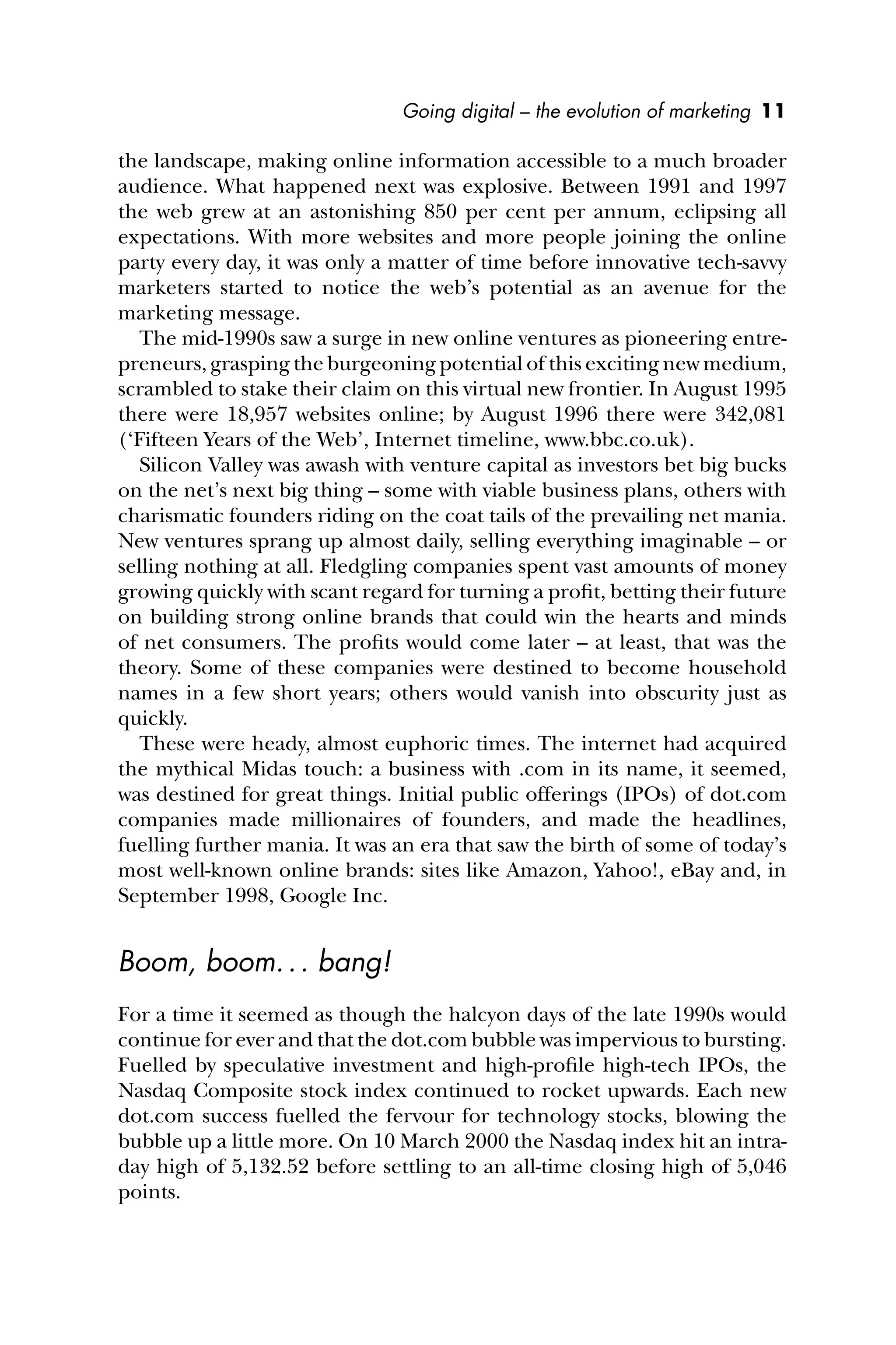 Going digital – the evolution of marketing 11
the landscape, making online information accessible to a much broader
audience. What happened next was explosive. Between 1991 and 1997
the web grew at an astonishing 850 per cent per annum, eclipsing all
expectations. With more websites and more people joining the online
party every day, it was only a matter of time before innovative tech-savvy
marketers started to notice the web’s potential as an avenue for the
marketing message.
The mid-1990s saw a surge in new online ventures as pioneering entre-
preneurs, grasping the burgeoning potential of this exciting new medium,
scrambled to stake their claim on this virtual new frontier. In August 1995
there were 18,957 websites online; by August 1996 there were 342,081
(‘Fifteen Years of the Web’, Internet timeline, www.bbc.co.uk).
Silicon Valley was awash with venture capital as investors bet big bucks
on the net’s next big thing – some with viable business plans, others with
charismatic founders riding on the coat tails of the prevailing net mania.
New ventures sprang up almost daily, selling everything imaginable – or
selling nothing at all. Fledgling companies spent vast amounts of money
growing quickly with scant regard for turning a proﬁt, betting their future
on building strong online brands that could win the hearts and minds
of net consumers. The proﬁts would come later – at least, that was the
theory. Some of these companies were destined to become household
names in a few short years; others would vanish into obscurity just as
quickly.
These were heady, almost euphoric times. The internet had acquired
the mythical Midas touch: a business with .com in its name, it seemed,
was destined for great things. Initial public offerings (IPOs) of dot.com
companies made millionaires of founders, and made the headlines,
fuelling further mania. It was an era that saw the birth of some of today’s
most well-known online brands: sites like Amazon, Yahoo!, eBay and, in
September 1998, Google Inc.
Boom, boom... bang!
For a time it seemed as though the halcyon days of the late 1990s would
continue for ever and that the dot.com bubble was impervious to bursting.
Fuelled by speculative investment and high-proﬁle high-tech IPOs, the
Nasdaq Composite stock index continued to rocket upwards. Each new
dot.com success fuelled the fervour for technology stocks, blowing the
bubble up a little more. On 10 March 2000 the Nasdaq index hit an intra-
day high of 5,132.52 before settling to an all-time closing high of 5,046
points.
 