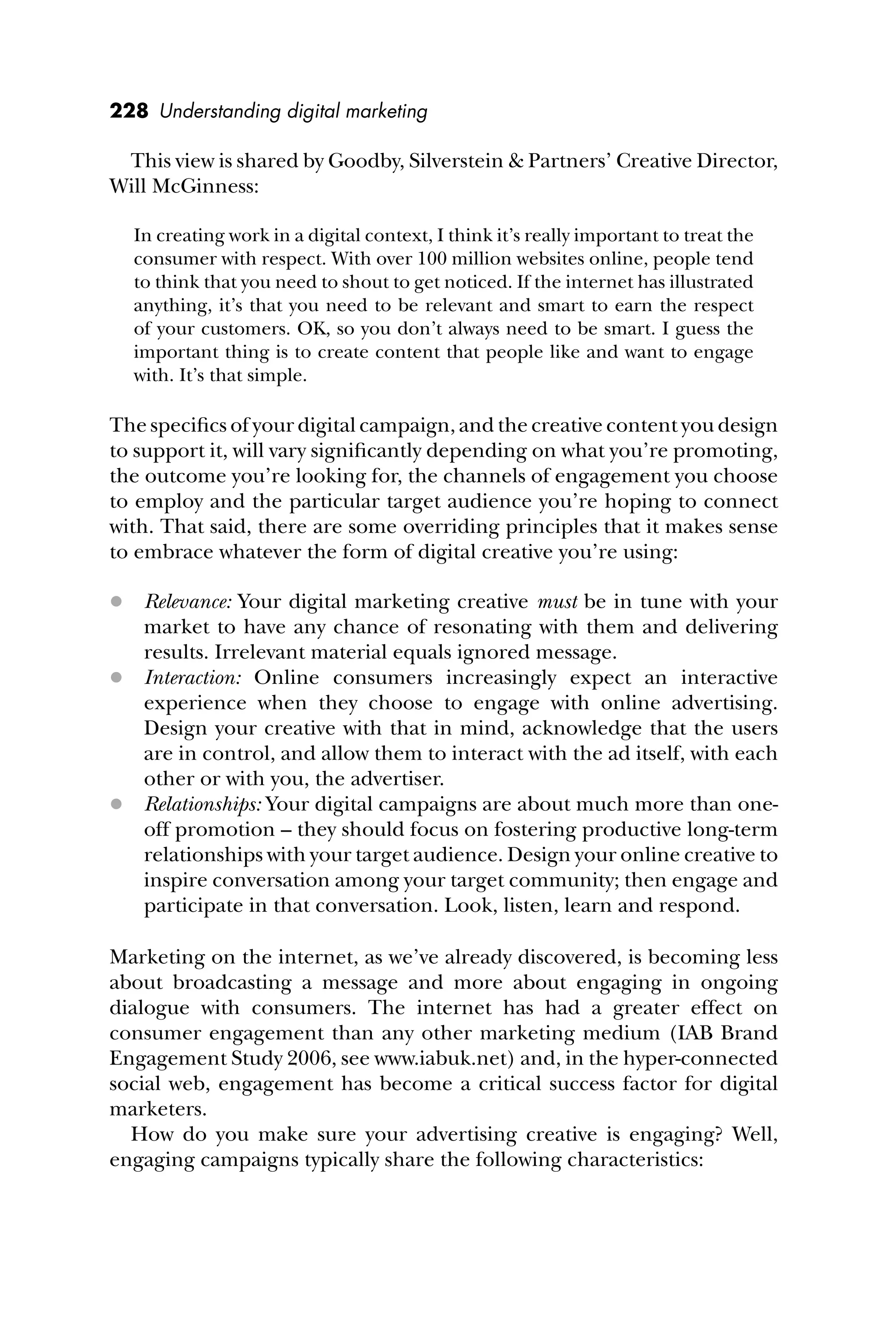228 Understanding digital marketing
This view is shared by Goodby, Silverstein & Partners’ Creative Director,
Will McGinness:
In creating work in a digital context, I think it’s really important to treat the
consumer with respect. With over 100 million websites online, people tend
to think that you need to shout to get noticed. If the internet has illustrated
anything, it’s that you need to be relevant and smart to earn the respect
of your customers. OK, so you don’t always need to be smart. I guess the
important thing is to create content that people like and want to engage
with. It’s that simple.
The speciﬁcs of your digital campaign, and the creative content you design
to support it, will vary signiﬁcantly depending on what you’re promoting,
the outcome you’re looking for, the channels of engagement you choose
to employ and the particular target audience you’re hoping to connect
with. That said, there are some overriding principles that it makes sense
to embrace whatever the form of digital creative you’re using:
 Relevance: Your digital marketing creative must be in tune with your
market to have any chance of resonating with them and delivering
results. Irrelevant material equals ignored message.
 Interaction: Online consumers increasingly expect an interactive
experience when they choose to engage with online advertising.
Design your creative with that in mind, acknowledge that the users
are in control, and allow them to interact with the ad itself, with each
other or with you, the advertiser.
 Relationships: Your digital campaigns are about much more than one-
off promotion – they should focus on fostering productive long-term
relationships with your target audience. Design your online creative to
inspire conversation among your target community; then engage and
participate in that conversation. Look, listen, learn and respond.
Marketing on the internet, as we’ve already discovered, is becoming less
about broadcasting a message and more about engaging in ongoing
dialogue with consumers. The internet has had a greater effect on
consumer engagement than any other marketing medium (IAB Brand
Engagement Study 2006, see www.iabuk.net) and, in the hyper-connected
social web, engagement has become a critical success factor for digital
marketers.
How do you make sure your advertising creative is engaging? Well,
engaging campaigns typically share the following characteristics:
 