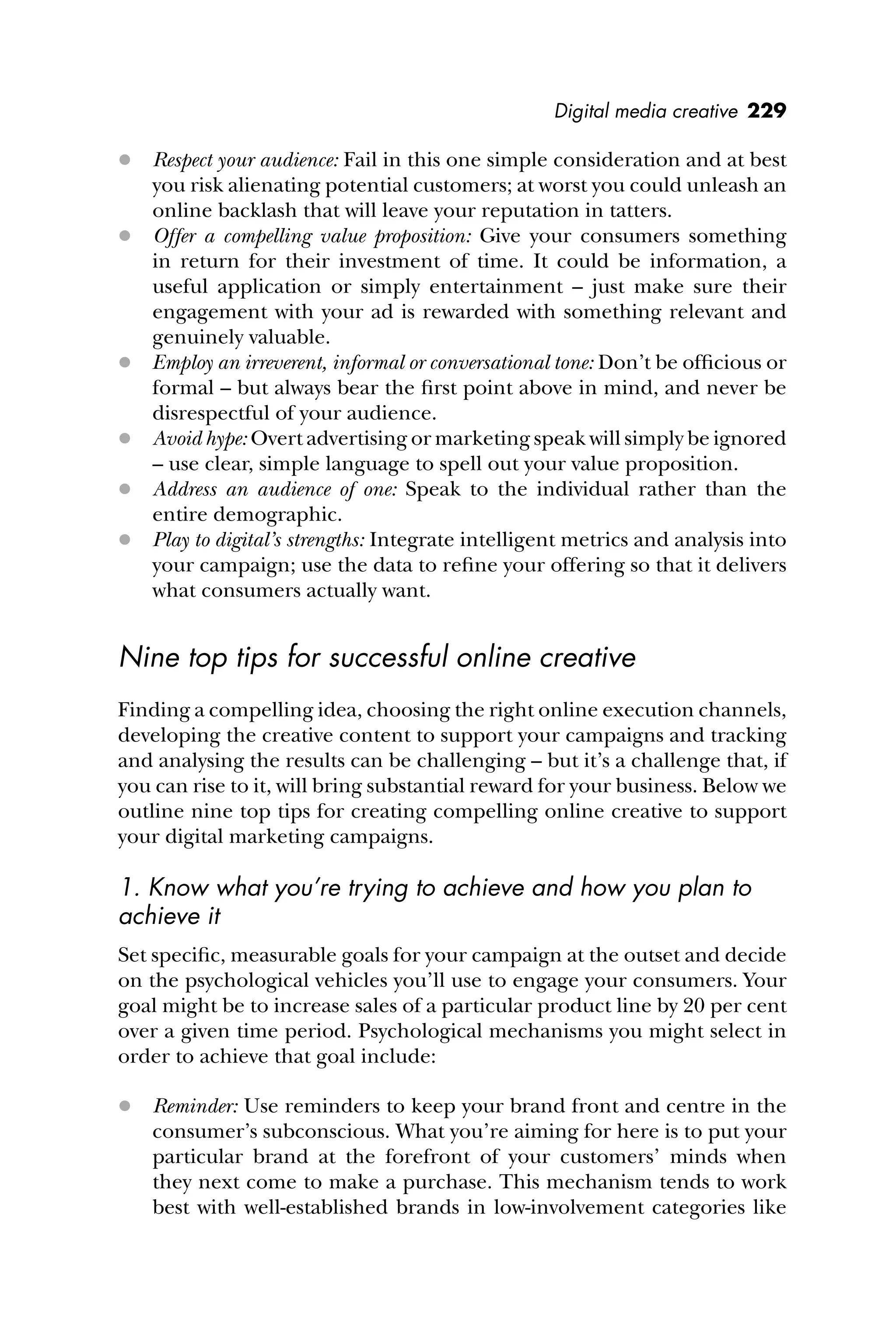 Digital media creative 229
 Respect your audience: Fail in this one simple consideration and at best
you risk alienating potential customers; at worst you could unleash an
online backlash that will leave your reputation in tatters.
 Offer a compelling value proposition: Give your consumers something
in return for their investment of time. It could be information, a
useful application or simply entertainment – just make sure their
engagement with your ad is rewarded with something relevant and
genuinely valuable.
 Employ an irreverent, informal or conversational tone: Don’t be ofﬁcious or
formal – but always bear the ﬁrst point above in mind, and never be
disrespectful of your audience.
 Avoid hype: Overt advertising or marketing speak will simply be ignored
– use clear, simple language to spell out your value proposition.
 Address an audience of one: Speak to the individual rather than the
entire demographic.
 Play to digital’s strengths: Integrate intelligent metrics and analysis into
your campaign; use the data to reﬁne your offering so that it delivers
what consumers actually want.
Nine top tips for successful online creative
Finding a compelling idea, choosing the right online execution channels,
developing the creative content to support your campaigns and tracking
and analysing the results can be challenging – but it’s a challenge that, if
you can rise to it, will bring substantial reward for your business. Below we
outline nine top tips for creating compelling online creative to support
your digital marketing campaigns.
1. Know what you’re trying to achieve and how you plan to
achieve it
Set speciﬁc, measurable goals for your campaign at the outset and decide
on the psychological vehicles you’ll use to engage your consumers. Your
goal might be to increase sales of a particular product line by 20 per cent
over a given time period. Psychological mechanisms you might select in
order to achieve that goal include:
 Reminder: Use reminders to keep your brand front and centre in the
consumer’s subconscious. What you’re aiming for here is to put your
particular brand at the forefront of your customers’ minds when
they next come to make a purchase. This mechanism tends to work
best with well-established brands in low-involvement categories like
 