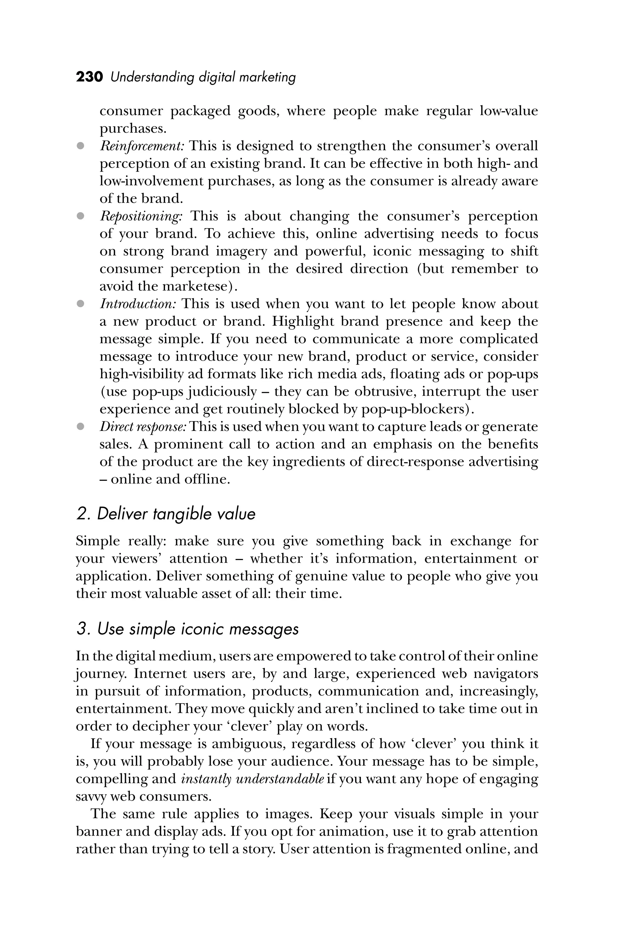 230 Understanding digital marketing
consumer packaged goods, where people make regular low-value
purchases.
 Reinforcement: This is designed to strengthen the consumer’s overall
perception of an existing brand. It can be effective in both high- and
low-involvement purchases, as long as the consumer is already aware
of the brand.
 Repositioning: This is about changing the consumer’s perception
of your brand. To achieve this, online advertising needs to focus
on strong brand imagery and powerful, iconic messaging to shift
consumer perception in the desired direction (but remember to
avoid the marketese).
 Introduction: This is used when you want to let people know about
a new product or brand. Highlight brand presence and keep the
message simple. If you need to communicate a more complicated
message to introduce your new brand, product or service, consider
high-visibility ad formats like rich media ads, ﬂoating ads or pop-ups
(use pop-ups judiciously – they can be obtrusive, interrupt the user
experience and get routinely blocked by pop-up-blockers).
 Direct response: This is used when you want to capture leads or generate
sales. A prominent call to action and an emphasis on the beneﬁts
of the product are the key ingredients of direct-response advertising
– online and ofﬂine.
2. Deliver tangible value
Simple really: make sure you give something back in exchange for
your viewers’ attention – whether it’s information, entertainment or
application. Deliver something of genuine value to people who give you
their most valuable asset of all: their time.
3. Use simple iconic messages
In the digital medium, users are empowered to take control of their online
journey. Internet users are, by and large, experienced web navigators
in pursuit of information, products, communication and, increasingly,
entertainment. They move quickly and aren’t inclined to take time out in
order to decipher your ‘clever’ play on words.
If your message is ambiguous, regardless of how ‘clever’ you think it
is, you will probably lose your audience. Your message has to be simple,
compelling and instantly understandable if you want any hope of engaging
savvy web consumers.
The same rule applies to images. Keep your visuals simple in your
banner and display ads. If you opt for animation, use it to grab attention
rather than trying to tell a story. User attention is fragmented online, and
 