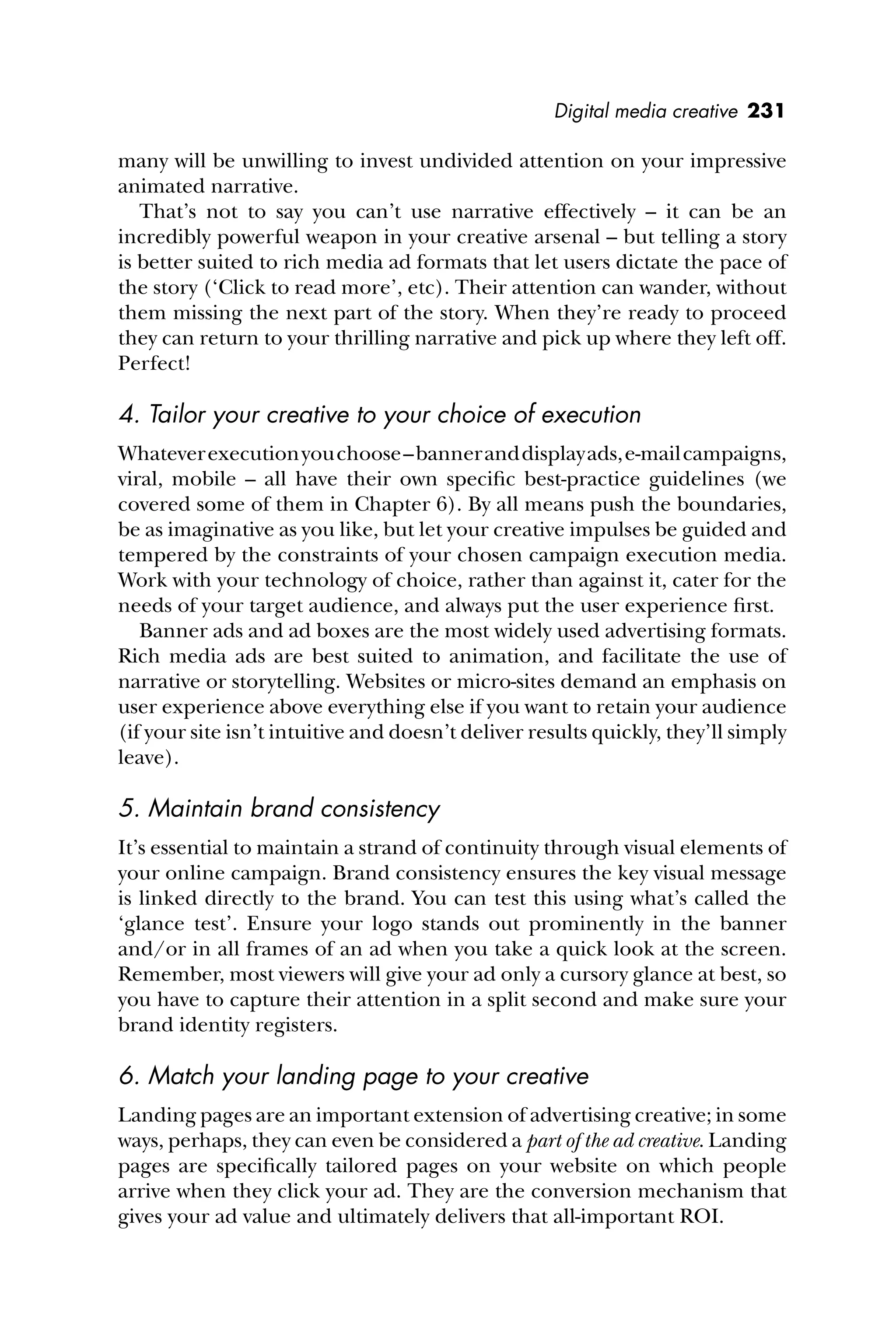Digital media creative 231
many will be unwilling to invest undivided attention on your impressive
animated narrative.
That’s not to say you can’t use narrative effectively – it can be an
incredibly powerful weapon in your creative arsenal – but telling a story
is better suited to rich media ad formats that let users dictate the pace of
the story (‘Click to read more’, etc). Their attention can wander, without
them missing the next part of the story. When they’re ready to proceed
they can return to your thrilling narrative and pick up where they left off.
Perfect!
4. Tailor your creative to your choice of execution
Whateverexecutionyouchoose–banneranddisplayads,e-mailcampaigns,
viral, mobile – all have their own speciﬁc best-practice guidelines (we
covered some of them in Chapter 6). By all means push the boundaries,
be as imaginative as you like, but let your creative impulses be guided and
tempered by the constraints of your chosen campaign execution media.
Work with your technology of choice, rather than against it, cater for the
needs of your target audience, and always put the user experience ﬁrst.
Banner ads and ad boxes are the most widely used advertising formats.
Rich media ads are best suited to animation, and facilitate the use of
narrative or storytelling. Websites or micro-sites demand an emphasis on
user experience above everything else if you want to retain your audience
(if your site isn’t intuitive and doesn’t deliver results quickly, they’ll simply
leave).
5. Maintain brand consistency
It’s essential to maintain a strand of continuity through visual elements of
your online campaign. Brand consistency ensures the key visual message
is linked directly to the brand. You can test this using what’s called the
‘glance test’. Ensure your logo stands out prominently in the banner
and/or in all frames of an ad when you take a quick look at the screen.
Remember, most viewers will give your ad only a cursory glance at best, so
you have to capture their attention in a split second and make sure your
brand identity registers.
6. Match your landing page to your creative
Landing pages are an important extension of advertising creative; in some
ways, perhaps, they can even be considered a part of the ad creative. Landing
pages are speciﬁcally tailored pages on your website on which people
arrive when they click your ad. They are the conversion mechanism that
gives your ad value and ultimately delivers that all-important ROI.
 