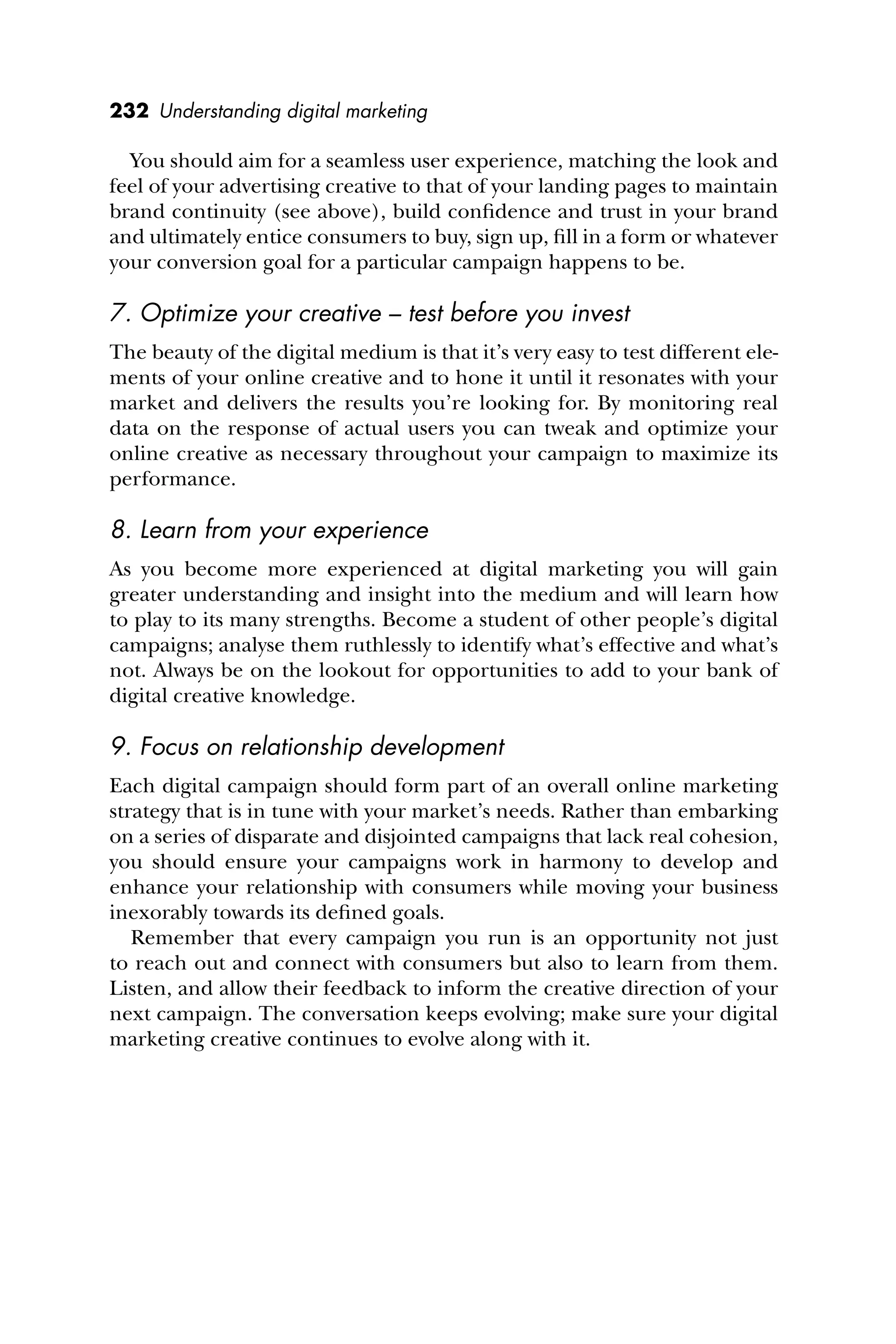 232 Understanding digital marketing
You should aim for a seamless user experience, matching the look and
feel of your advertising creative to that of your landing pages to maintain
brand continuity (see above), build conﬁdence and trust in your brand
and ultimately entice consumers to buy, sign up, ﬁll in a form or whatever
your conversion goal for a particular campaign happens to be.
7. Optimize your creative – test before you invest
The beauty of the digital medium is that it’s very easy to test different ele-
ments of your online creative and to hone it until it resonates with your
market and delivers the results you’re looking for. By monitoring real
data on the response of actual users you can tweak and optimize your
online creative as necessary throughout your campaign to maximize its
performance.
8. Learn from your experience
As you become more experienced at digital marketing you will gain
greater understanding and insight into the medium and will learn how
to play to its many strengths. Become a student of other people’s digital
campaigns; analyse them ruthlessly to identify what’s effective and what’s
not. Always be on the lookout for opportunities to add to your bank of
digital creative knowledge.
9. Focus on relationship development
Each digital campaign should form part of an overall online marketing
strategy that is in tune with your market’s needs. Rather than embarking
on a series of disparate and disjointed campaigns that lack real cohesion,
you should ensure your campaigns work in harmony to develop and
enhance your relationship with consumers while moving your business
inexorably towards its deﬁned goals.
Remember that every campaign you run is an opportunity not just
to reach out and connect with consumers but also to learn from them.
Listen, and allow their feedback to inform the creative direction of your
next campaign. The conversation keeps evolving; make sure your digital
marketing creative continues to evolve along with it.
 