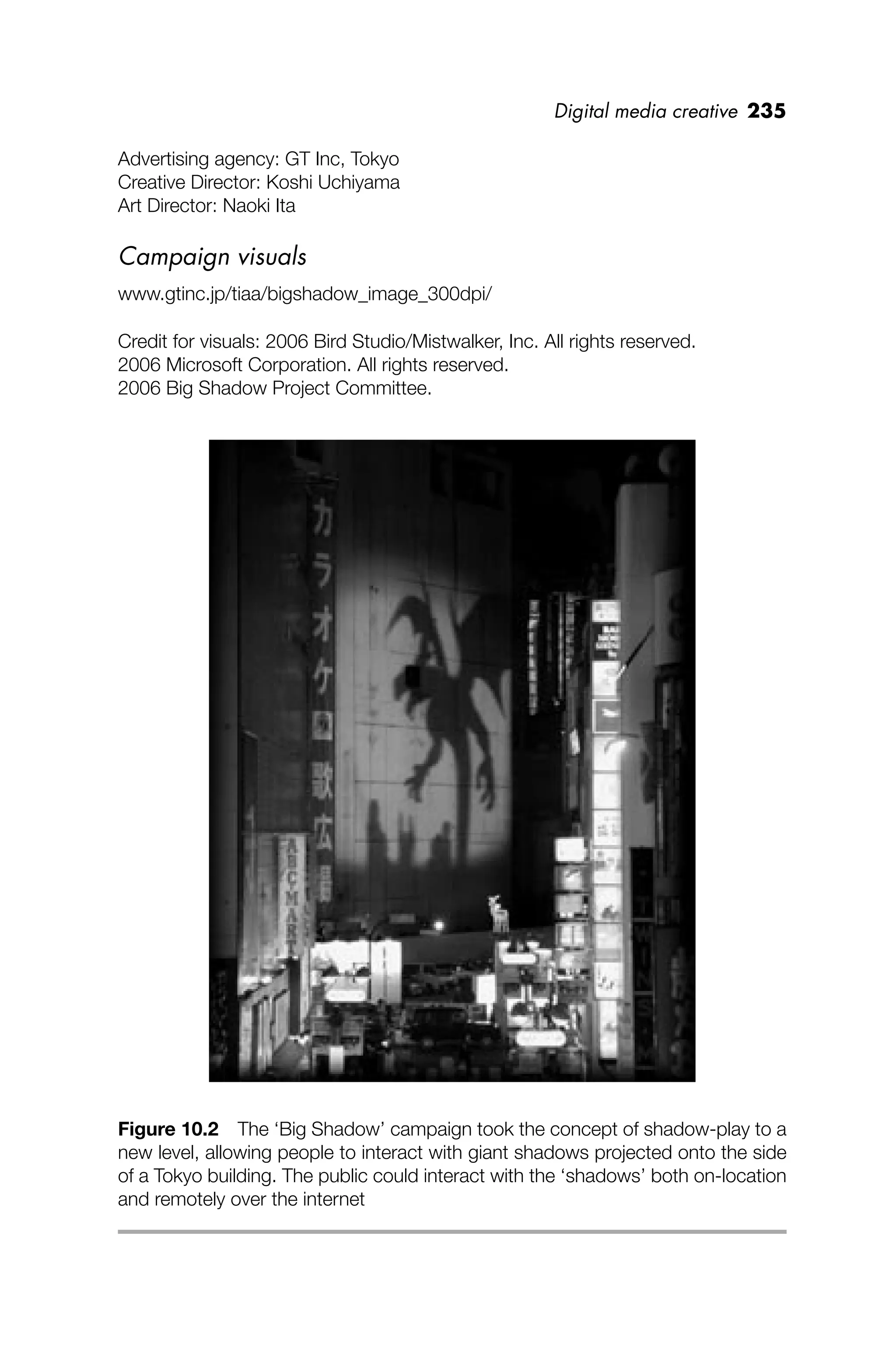 Digital media creative 235
Advertising agency: GT Inc, Tokyo
Creative Director: Koshi Uchiyama
Art Director: Naoki Ita
Campaign visuals
www.gtinc.jp/tiaa/bigshadow_image_300dpi/
Credit for visuals: 2006 Bird Studio/Mistwalker, Inc. All rights reserved.
2006 Microsoft Corporation. All rights reserved.
2006 Big Shadow Project Committee.
Figure 10.2 The ‘Big Shadow’ campaign took the concept of shadow-play to a
new level, allowing people to interact with giant shadows projected onto the side
of a Tokyo building. The public could interact with the ‘shadows’ both on-location
and remotely over the internet
 