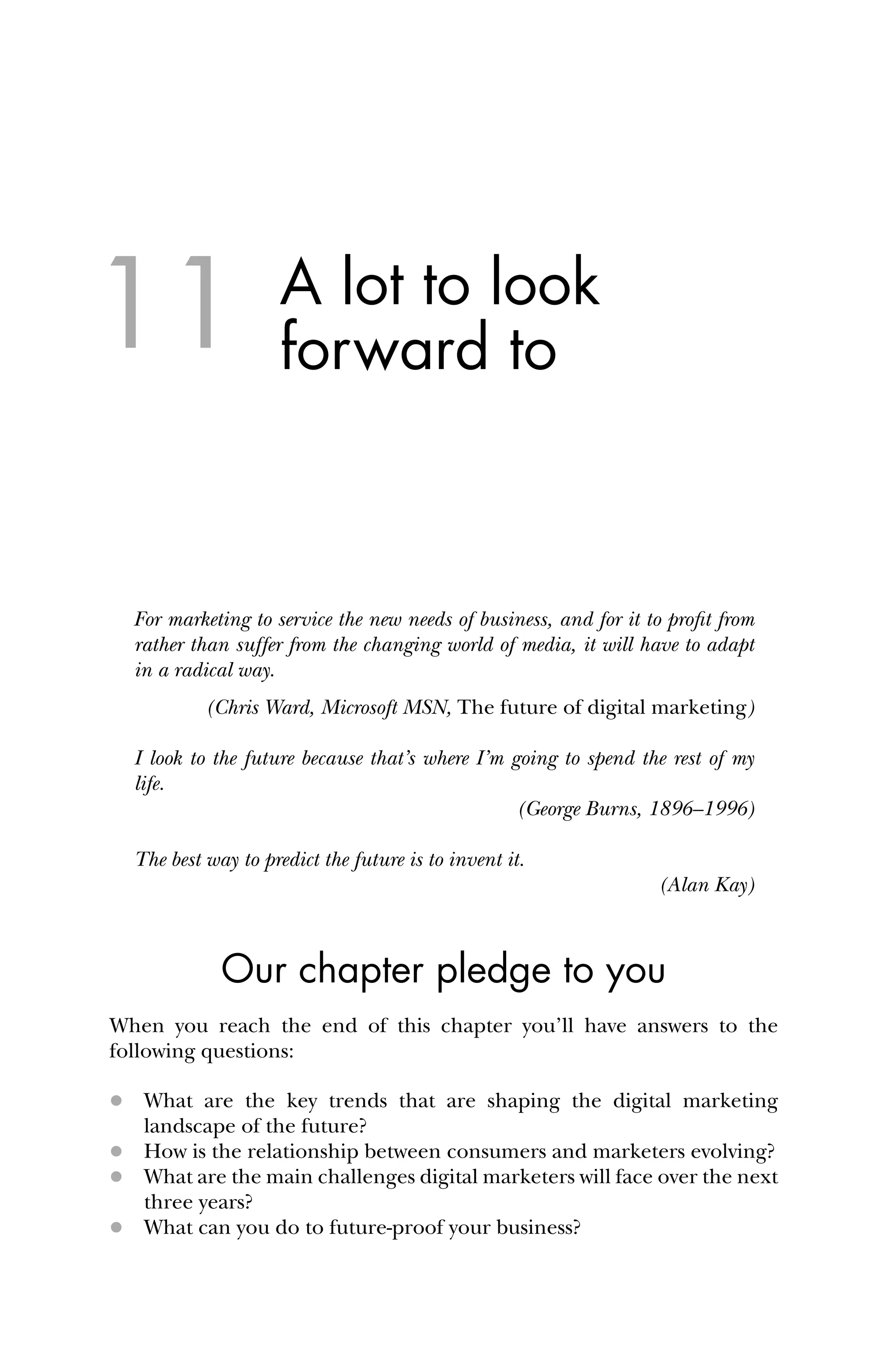A lot to look
forward to
For marketing to service the new needs of business, and for it to proﬁt from
rather than suffer from the changing world of media, it will have to adapt
in a radical way.
(Chris Ward, Microsoft MSN, The future of digital marketing)
I look to the future because that’s where I’m going to spend the rest of my
life.
(George Burns, 1896–1996)
The best way to predict the future is to invent it.
(Alan Kay)
Our chapter pledge to you
When you reach the end of this chapter you’ll have answers to the
following questions:
 What are the key trends that are shaping the digital marketing
landscape of the future?
 How is the relationship between consumers and marketers evolving?
 What are the main challenges digital marketers will face over the next
three years?
 What can you do to future-proof your business?
11
 